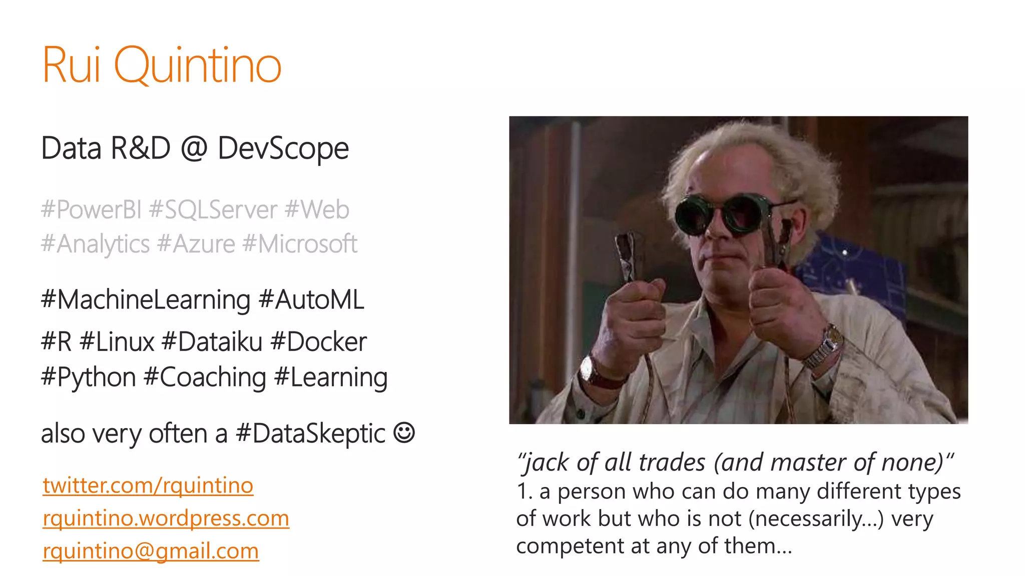 Data R&D @ DevScope
#PowerBI #SQLServer #Web
#Analytics #Azure #Microsoft
#MachineLearning #AutoML
#R #Linux #Dataiku #Docker
#Python #Coaching #Learning
also very often a #DataSkeptic
twitter.com/rquintino
rquintino.wordpress.com
rquintino@gmail.com
“jack of all trades (and master of none)“
1. a person who can do many different types
of work but who is not (necessarily…) very
competent at any of them…