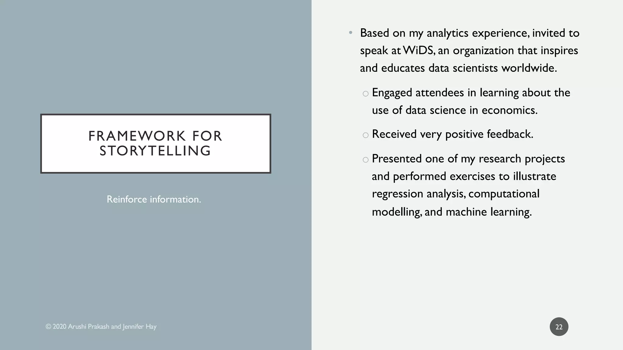 • Based on my analytics experience, invited to
speak at WiDS, an organization that inspires
and educates data scientists worldwide.
o Engaged attendees in learning about the
use of data science in economics.
o Received very positive feedback.
o Presented one of my research projects
and performed exercises to illustrate
regression analysis, computational
modelling, and machine learning.
22
FRAMEWORK FOR
STORYTELLING
FRAMEWORK FOR
STORYTELLING
Reinforce information.
 