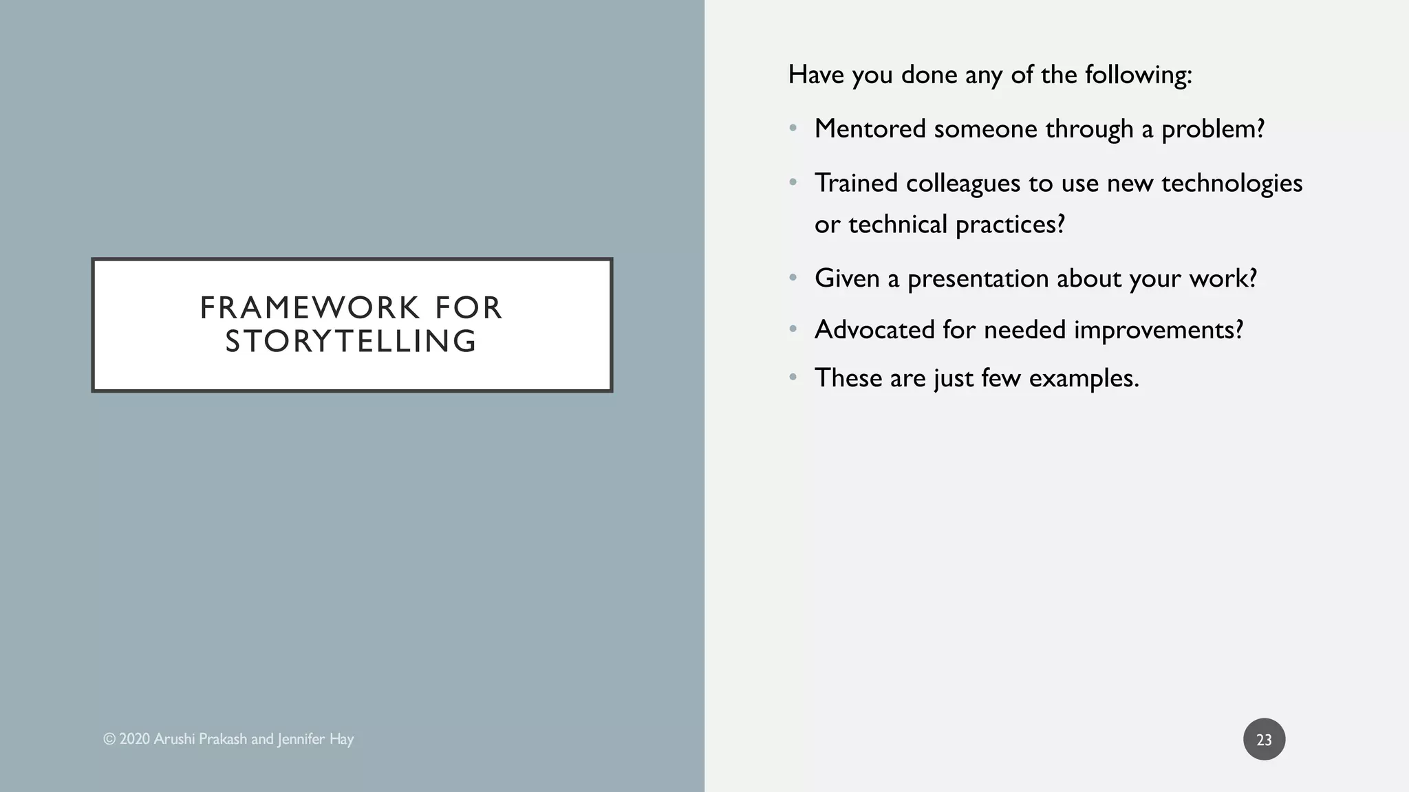 Have you done any of the following:
• Mentored someone through a problem?
• Trained colleagues to use new technologies
or technical practices?
• Given a presentation about your work?
• Advocated for needed improvements?
• These are just few examples.
23
FRAMEWORK FOR
STORYTELLING
FRAMEWORK FOR
STORYTELLING
 