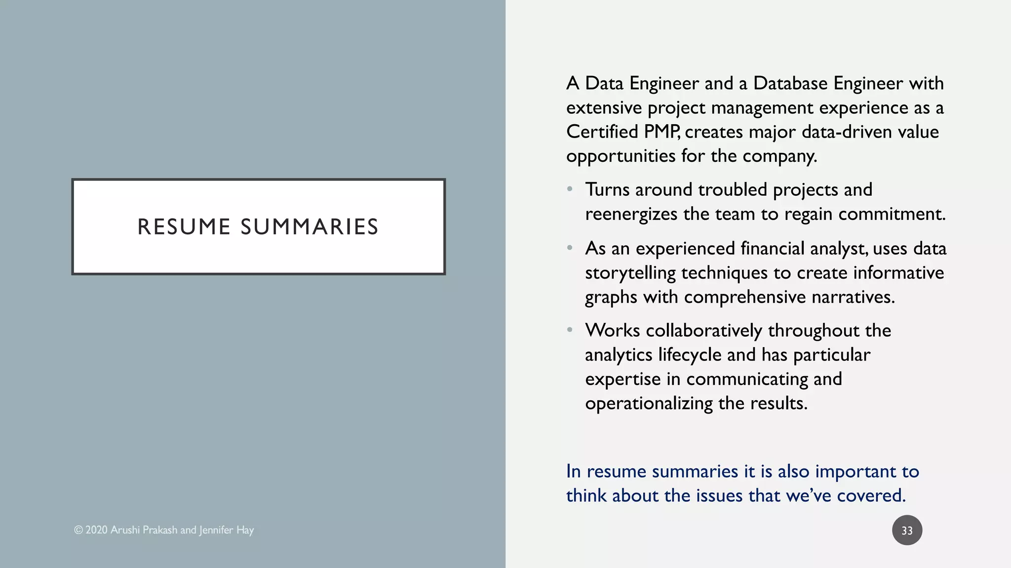 RESUME SUMMARIES
A Data Engineer and a Database Engineer with
extensive project management experience as a
Certified PMP, creates major data-driven value
opportunities for the company.
• Turns around troubled projects and
reenergizes the team to regain commitment.
• As an experienced financial analyst, uses data
storytelling techniques to create informative
graphs with comprehensive narratives.
• Works collaboratively throughout the
analytics lifecycle and has particular
expertise in communicating and
operationalizing the results.
In resume summaries it is also important to
think about the issues that we’ve covered.
33
 
