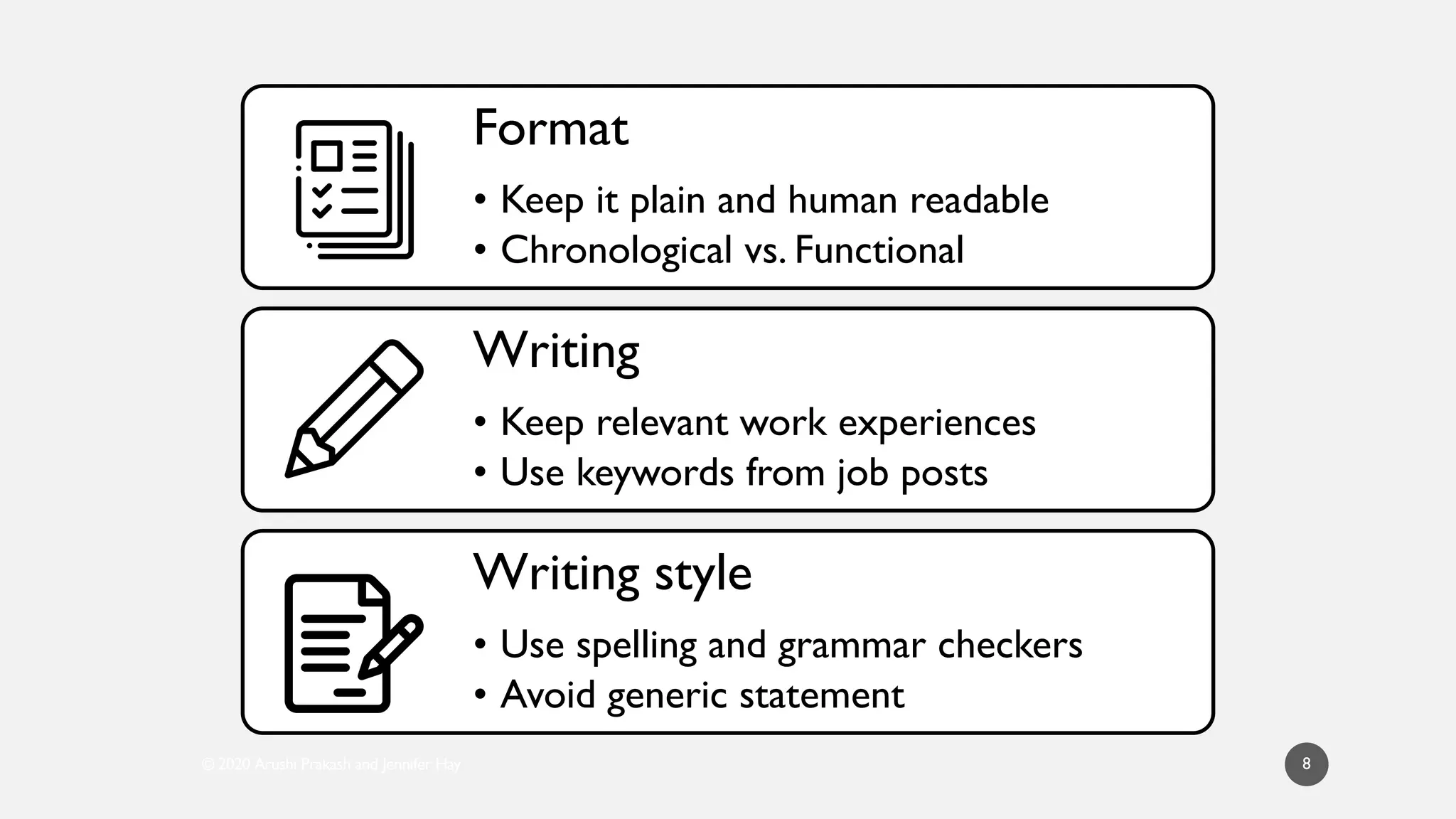 © 2020 Arushi Prakash and Jennifer Hay 8
Format
• Keep it plain and human readable
• Chronological vs. Functional
Writing
• Keep relevant work experiences
• Use keywords from job posts
Writing style
• Use spelling and grammar checkers
• Avoid generic statement
 