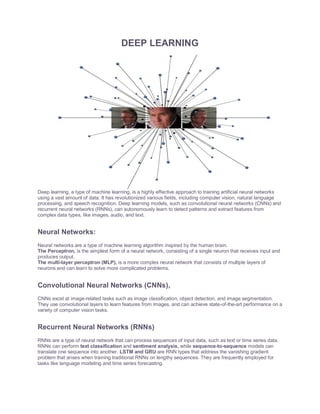 DEEP LEARNING
Deep learning, a type of machine learning, is a highly effective approach to training artificial neural networks
using a vast amount of data. It has revolutionized various fields, including computer vision, natural language
processing, and speech recognition. Deep learning models, such as convolutional neural networks (CNNs) and
recurrent neural networks (RNNs), can autonomously learn to detect patterns and extract features from
complex data types, like images, audio, and text.
Neural Networks:
Neural networks are a type of machine learning algorithm inspired by the human brain.
The Perceptron, is the simplest form of a neural network, consisting of a single neuron that receives input and
produces output.
The multi-layer perceptron (MLP), is a more complex neural network that consists of multiple layers of
neurons and can learn to solve more complicated problems.
Convolutional Neural Networks (CNNs),
CNNs excel at image-related tasks such as image classification, object detection, and image segmentation.
They use convolutional layers to learn features from images, and can achieve state-of-the-art performance on a
variety of computer vision tasks.
Recurrent Neural Networks (RNNs)
RNNs are a type of neural network that can process sequences of input data, such as text or time series data.
RNNs can perform text classification and sentiment analysis, while sequence-to-sequence models can
translate one sequence into another. LSTM and GRU are RNN types that address the vanishing gradient
problem that arises when training traditional RNNs on lengthy sequences. They are frequently employed for
tasks like language modeling and time series forecasting.
 