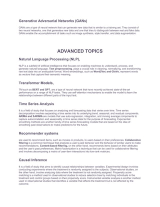 Generative Adversarial Networks (GANs)
GANs are a type of neural network that can generate new data that is similar to a training set. They consist of
two neural networks, one that generates new data and one that tries to distinguish between real and fake data.
GANs enable the accomplishment of tasks such as image synthesis, style transfer, and data augmentation.
ADVANCED TOPICS
Natural Language Processing (NLP),
NLP is a subfield of artificial intelligence that focuses on enabling machines to understand, process, and
generate natural language. Text preprocessing, plays a crucial role in cleaning, normalizing, and transforming
raw text data into an analyzable format. Word embeddings, such as Word2Vec and GloVe, represent words
as vectors that capture their semantic meaning.
Transformer Models,
TM such as BERT and GPT, are a type of neural network that have recently achieved state-of-the-art
performance on a range of NLP tasks. They use self-attention mechanisms to enable the model to learn the
relationships between different parts of the input text.
Time Series Analysis
It is a field of study that focuses on analyzing and forecasting data that varies over time. Time series
decomposition involves separating a time series into its underlying trend, seasonal, and residual components.
ARIMA and SARIMA are models that use auto-regression, integration, and moving average components to
capture autocorrelation and seasonality in time series data for the purpose of forecasting. Exponential
smoothing methods are another family of time series forecasting models that are based on the idea of
smoothing past observations to make predictions for the future.
Recommender systems
are used to recommend items, such as movies or products, to users based on their preferences. Collaborative
filtering is a common technique that analyzes a user’s past behavior and the behavior of similar users to make
recommendations. Content-based filtering, on the other hand, recommends items based on their attributes
and the user’s past preferences. Matrix factorization is a technique that can be used for collaborative filtering
and involves decomposing a matrix of user-item interactions into low-rank matrices.
Causal Inference
It is a field of study that aims to identify causal relationships between variables. Experimental design involves
conducting experiments where the treatment is randomly assigned to the subjects. Observational studies, on
the other hand, involve analyzing data where the treatment is not randomly assigned. Propensity score
matching is a method used in observational studies to reduce selection bias by matching individuals in the
treatment and control groups based on their propensity score. Instrumental variable analysis is another method
used in observational studies that identifies a variable that affects the treatment but is not affected by the
outcome.
 