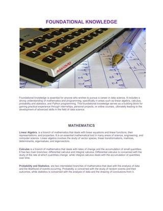 FOUNDATIONAL KNOWLEDGE
Foundational knowledge is essential for anyone who wishes to pursue a career in data science. It includes a
strong understanding of mathematics and programming, specifically in areas such as linear algebra, calculus,
probability and statistics, and Python programming. This foundational knowledge serves as a building block for
gaining practical experience through internships, personal projects, or online courses, ultimately leading to the
development of advanced skills in the field of data science.
MATHEMATICS
Linear Algebra, is a branch of mathematics that deals with linear equations and linear functions, their
representations, and properties. It is an essential mathematical tool in many areas of science, engineering, and
computer science. Linear algebra involves the study of vector spaces, linear transformations, matrices,
determinants, eigenvalues, and eigenvectors.
Calculas is a branch of mathematics that deals with rates of change and the accumulation of small quantities.
It has two main branches: differential calculus and integral calculus. Differential calculus is concerned with the
study of the rate at which quantities change, while integral calculus deals with the accumulation of quantities
over time.
Probability and Statistics, are two interrelated branches of mathematics that deal with the analysis of data
and the likelihood of events occurring. Probability is concerned with the study of random events and their
outcomes, while statistics is concerned with the analysis of data and the drawing of conclusions from it.
 