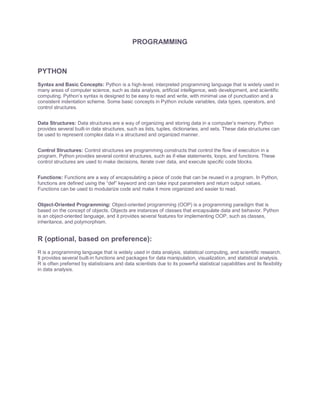 PROGRAMMING
PYTHON
Syntax and Basic Concepts: Python is a high-level, interpreted programming language that is widely used in
many areas of computer science, such as data analysis, artificial intelligence, web development, and scientific
computing. Python’s syntax is designed to be easy to read and write, with minimal use of punctuation and a
consistent indentation scheme. Some basic concepts in Python include variables, data types, operators, and
control structures.
Data Structures: Data structures are a way of organizing and storing data in a computer’s memory. Python
provides several built-in data structures, such as lists, tuples, dictionaries, and sets. These data structures can
be used to represent complex data in a structured and organized manner.
Control Structures: Control structures are programming constructs that control the flow of execution in a
program. Python provides several control structures, such as if-else statements, loops, and functions. These
control structures are used to make decisions, iterate over data, and execute specific code blocks.
Functions: Functions are a way of encapsulating a piece of code that can be reused in a program. In Python,
functions are defined using the “def” keyword and can take input parameters and return output values.
Functions can be used to modularize code and make it more organized and easier to read.
Object-Oriented Programming: Object-oriented programming (OOP) is a programming paradigm that is
based on the concept of objects. Objects are instances of classes that encapsulate data and behavior. Python
is an object-oriented language, and it provides several features for implementing OOP, such as classes,
inheritance, and polymorphism.
R (optional, based on preference):
R is a programming language that is widely used in data analysis, statistical computing, and scientific research.
It provides several built-in functions and packages for data manipulation, visualization, and statistical analysis.
R is often preferred by statisticians and data scientists due to its powerful statistical capabilities and its flexibility
in data analysis.
 