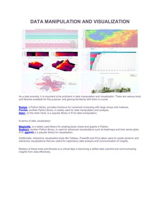 DATA MANIPULATION AND VISUALIZATION
As a data scientist, it is important to be proficient in data manipulation and visualization. There are various tools
and libraries available for this purpose, and gaining familiarity with them is crucial.
Numpy, a Python library, provides functions for numerical computing with large arrays and matrices.
Pandas, another Python library, is widely used for data manipulation and analysis.
Dplyr, on the other hand, is a popular library in R for data manipulation.
In terms of data visualization:
Matplotlib, is a widely used library for creating basic charts and graphs in Python.
Seaborn, another Python library, is used for advanced visualizations such as heatmaps and time series plots.
In R, ggplot2 is a popular library for visualization.
Additionally, interactive visualization tools like Tableau, PowerBI and D3.js allow users to create dynamic and
interactive visualizations that are useful for exploratory data analysis and communication of insights.
Mastery of these tools and libraries is a critical step in becoming a skilled data scientist and communicating
insights from data effectively.
 