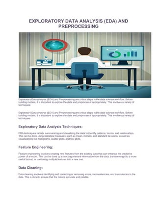 EXPLORATORY DATA ANALYSIS (EDA) AND
PREPROCESSING
Exploratory Data Analysis (EDA) and Preprocessing are critical steps in the data science workflow. Before
building models, it is important to explore the data and preprocess it appropriately. This involves a variety of
techniques:
Exploratory Data Analysis (EDA) and Preprocessing are critical steps in the data science workflow. Before
building models, it is important to explore the data and preprocess it appropriately. This involves a variety of
techniques:
Exploratory Data Analysis Techniques:
EDA techniques include summarizing and visualizing the data to identify patterns, trends, and relationships.
This can be done using statistical measures, such as mean, median, and standard deviation, as well as
visualizations like histograms, scatter plots, and box plots.
Feature Engineering:
Feature engineering involves creating new features from the existing data that can enhance the predictive
power of a model. This can be done by extracting relevant information from the data, transforming it to a more
useful format, or combining multiple features into a new one.
Data Cleaning:
Data cleaning involves identifying and correcting or removing errors, inconsistencies, and inaccuracies in the
data. This is done to ensure that the data is accurate and reliable.
 