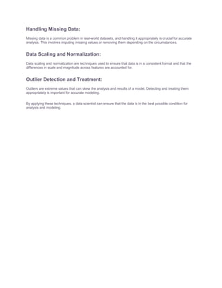 Handling Missing Data:
Missing data is a common problem in real-world datasets, and handling it appropriately is crucial for accurate
analysis. This involves imputing missing values or removing them depending on the circumstances.
Data Scaling and Normalization:
Data scaling and normalization are techniques used to ensure that data is in a consistent format and that the
differences in scale and magnitude across features are accounted for.
Outlier Detection and Treatment:
Outliers are extreme values that can skew the analysis and results of a model. Detecting and treating them
appropriately is important for accurate modeling.
By applying these techniques, a data scientist can ensure that the data is in the best possible condition for
analysis and modeling.
 