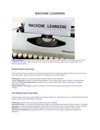 MACHINE LEARNING
Machine learning is a critical part of data science and involves using algorithms to learn patterns and make
predictions from data. There are three main types of machine learning: supervised, unsupervised, and
reinforcement learning.
Supervised Learning:
Supervised Learning is a Machine Learning type that trains the model using labeled data to predict outcomes
on unseen data. There are two main types in it. Regression and Classification.
Regression, predicts a continuous output variable based on input features.
Linear Regression, models the relationship between input features and output variable in a simple linear
approach. Polynomial Regression, models the input-output relationship using a non-linear nth degree
polynomial function.
Regularization Techniques, prevent overfitting of the model by adding a penalty term to the objective
function.
Un-Supervised Learning:
Unsupervised Learning is a type of Machine Learning where the model learns from an unlabeled dataset to find
hidden patterns and relationships in the data.
Clustering, is a technique that groups similar data points together.
Association Rule, is a technique that identifies patterns and relationships between different items in a dataset.
K-means, is a popular clustering algorithm that divides the data points into k clusters based on their similarity.
DBSCAN, is a density-based clustering algorithm that groups the data points based on their density.
Hierarchical Clustering, groups data points into a tree-like structure using a hierarchical approach to
clustering.
 