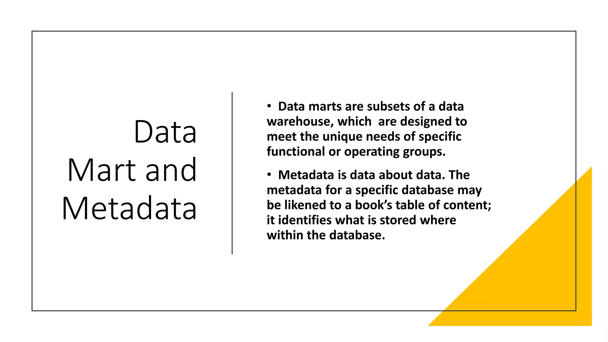 Data
Mart and
Metadata
• Data marts are subsets of a data
warehouse, which are designed to
meet the unique needs of specific
functional or operating groups.
• Metadata is data about data. The
metadata for a specific database may
be likened to a book’s table of content;
it identifies what is stored where
within the database.
 