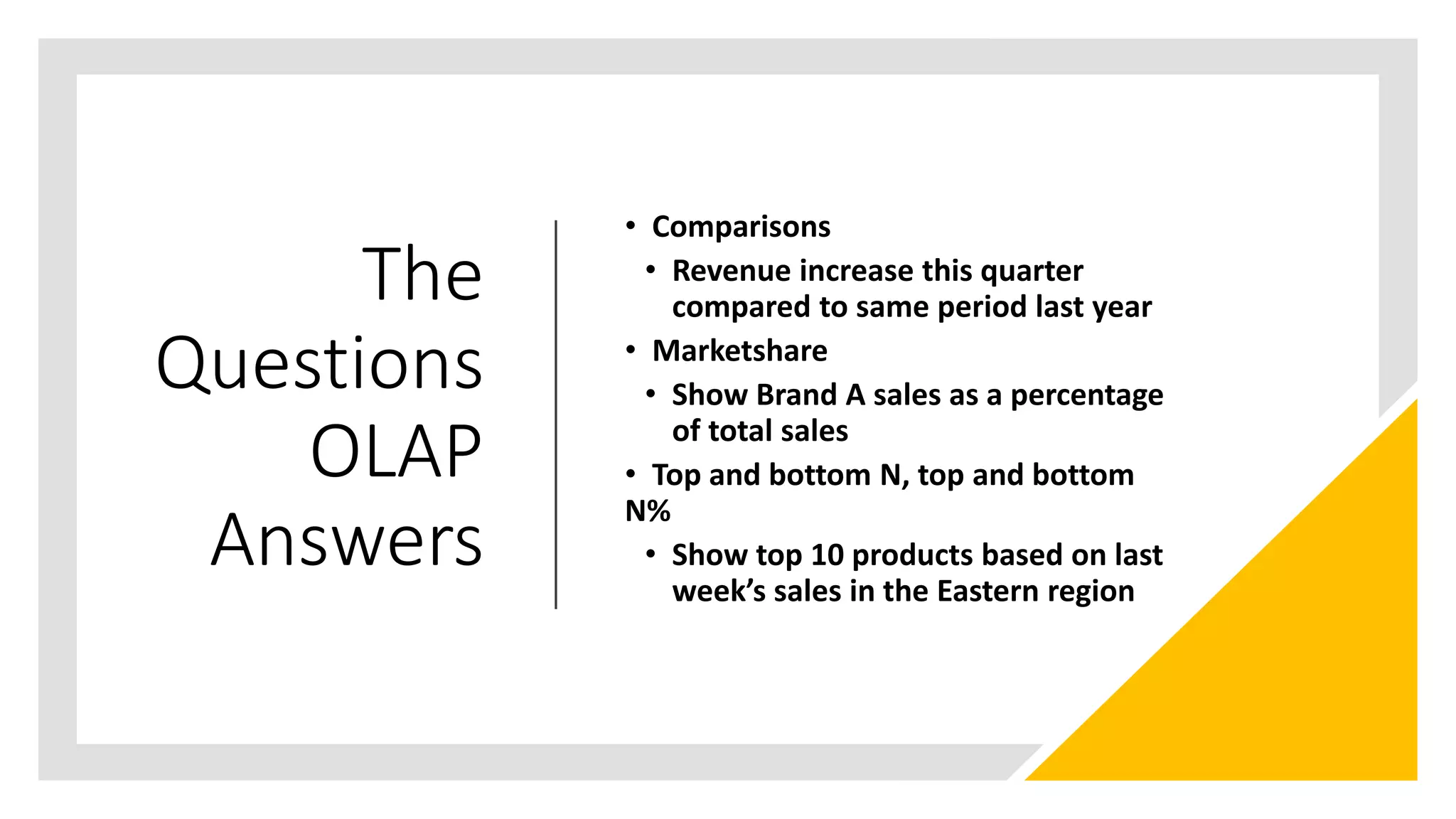 The
Questions
OLAP
Answers
• Comparisons
• Revenue increase this quarter
compared to same period last year
• Marketshare
• Show Brand A sales as a percentage
of total sales
• Top and bottom N, top and bottom
N%
• Show top 10 products based on last
week’s sales in the Eastern region
 