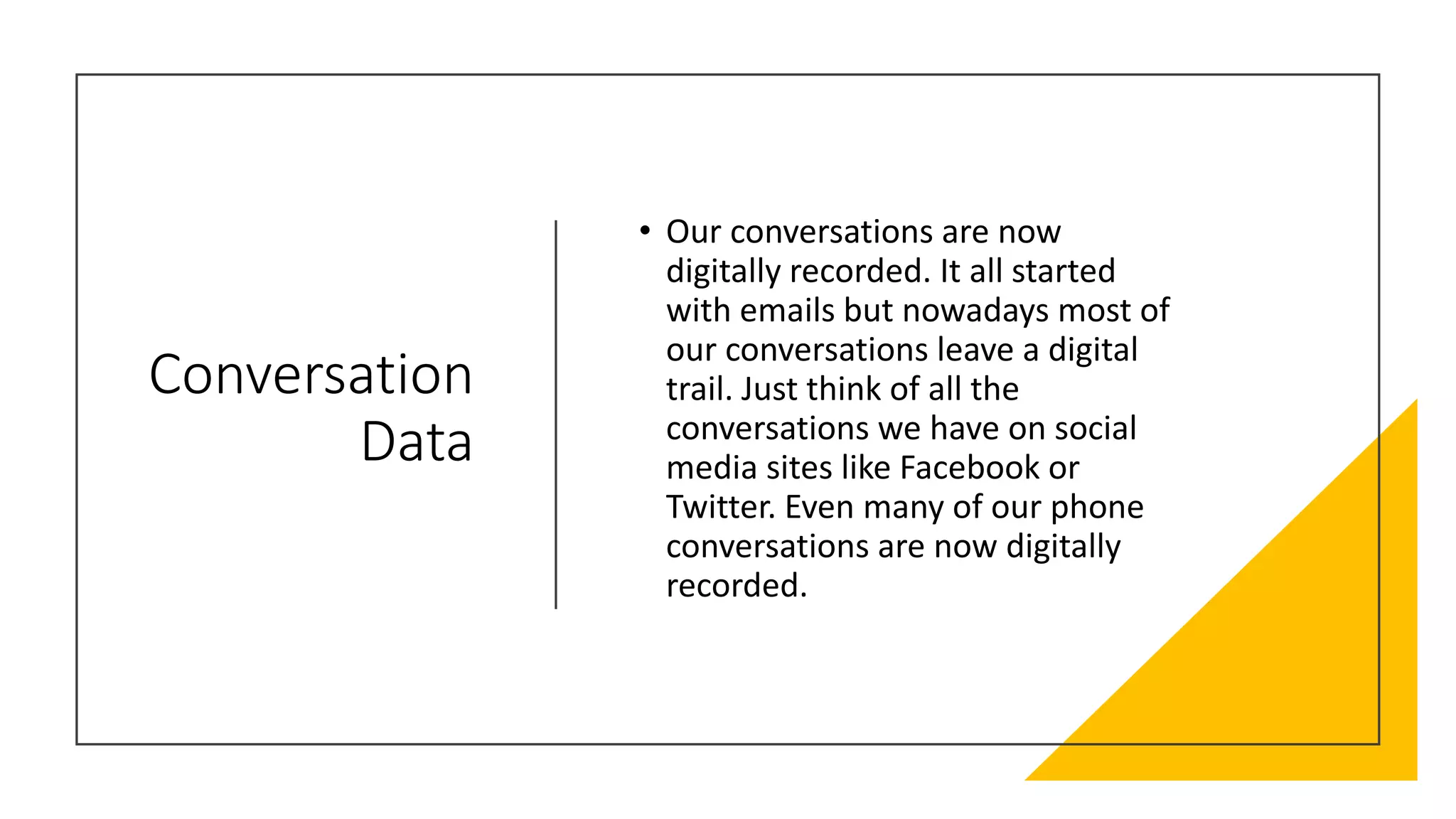 Conversation
Data
• Our conversations are now
digitally recorded. It all started
with emails but nowadays most of
our conversations leave a digital
trail. Just think of all the
conversations we have on social
media sites like Facebook or
Twitter. Even many of our phone
conversations are now digitally
recorded.
 