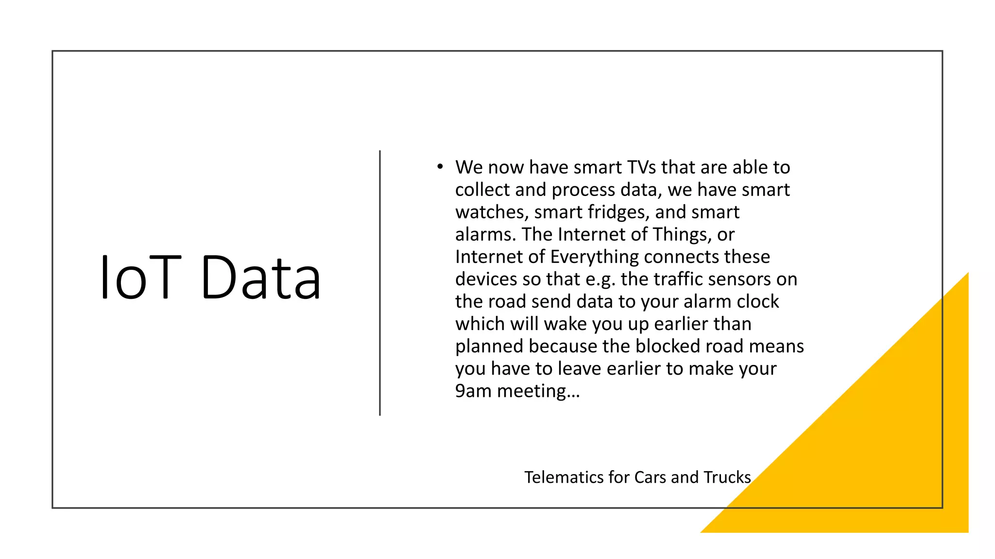 IoT Data
• We now have smart TVs that are able to
collect and process data, we have smart
watches, smart fridges, and smart
alarms. The Internet of Things, or
Internet of Everything connects these
devices so that e.g. the traffic sensors on
the road send data to your alarm clock
which will wake you up earlier than
planned because the blocked road means
you have to leave earlier to make your
9am meeting…
Telematics for Cars and Trucks
 