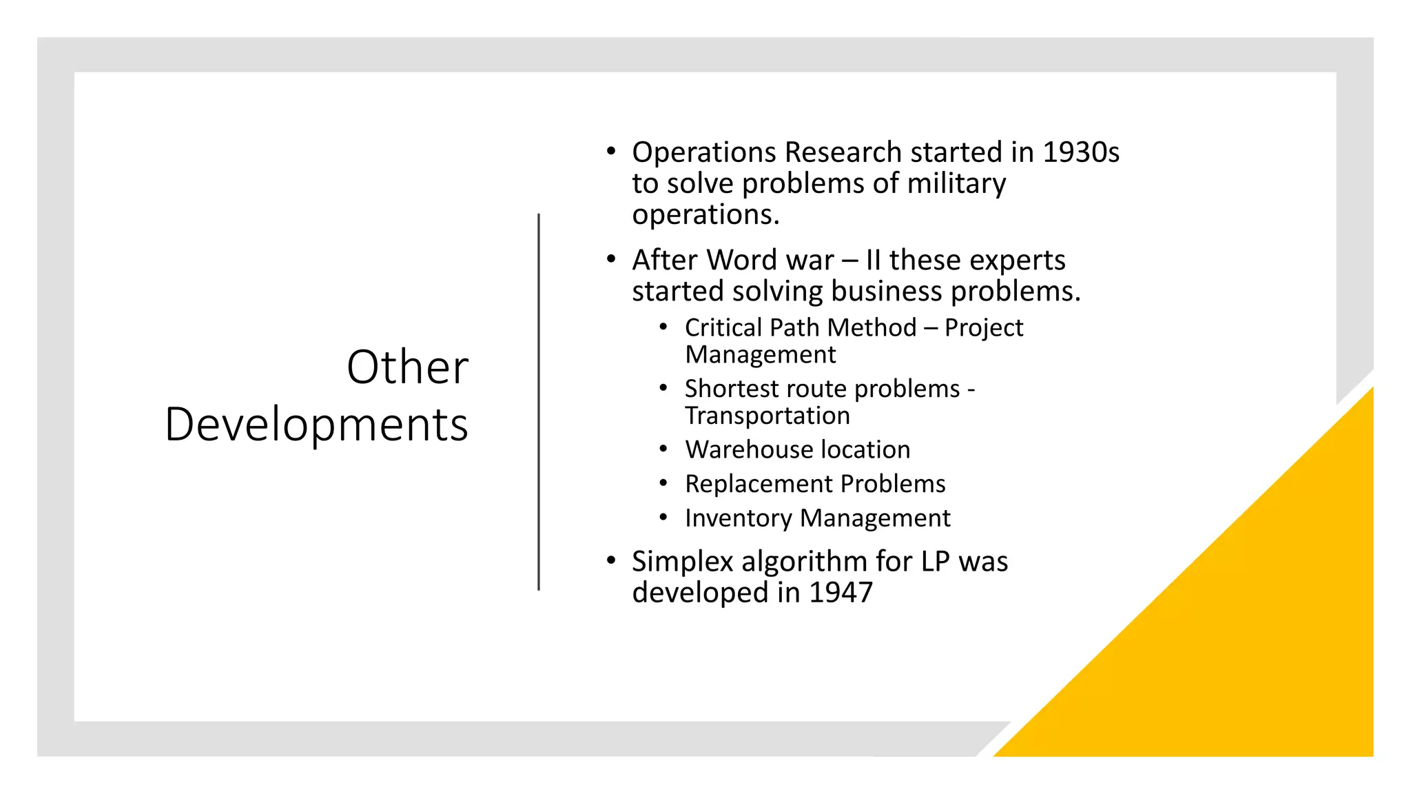 Other
Developments
• Operations Research started in 1930s
to solve problems of military
operations.
• After Word war – II these experts
started solving business problems.
• Critical Path Method – Project
Management
• Shortest route problems -
Transportation
• Warehouse location
• Replacement Problems
• Inventory Management
• Simplex algorithm for LP was
developed in 1947
 