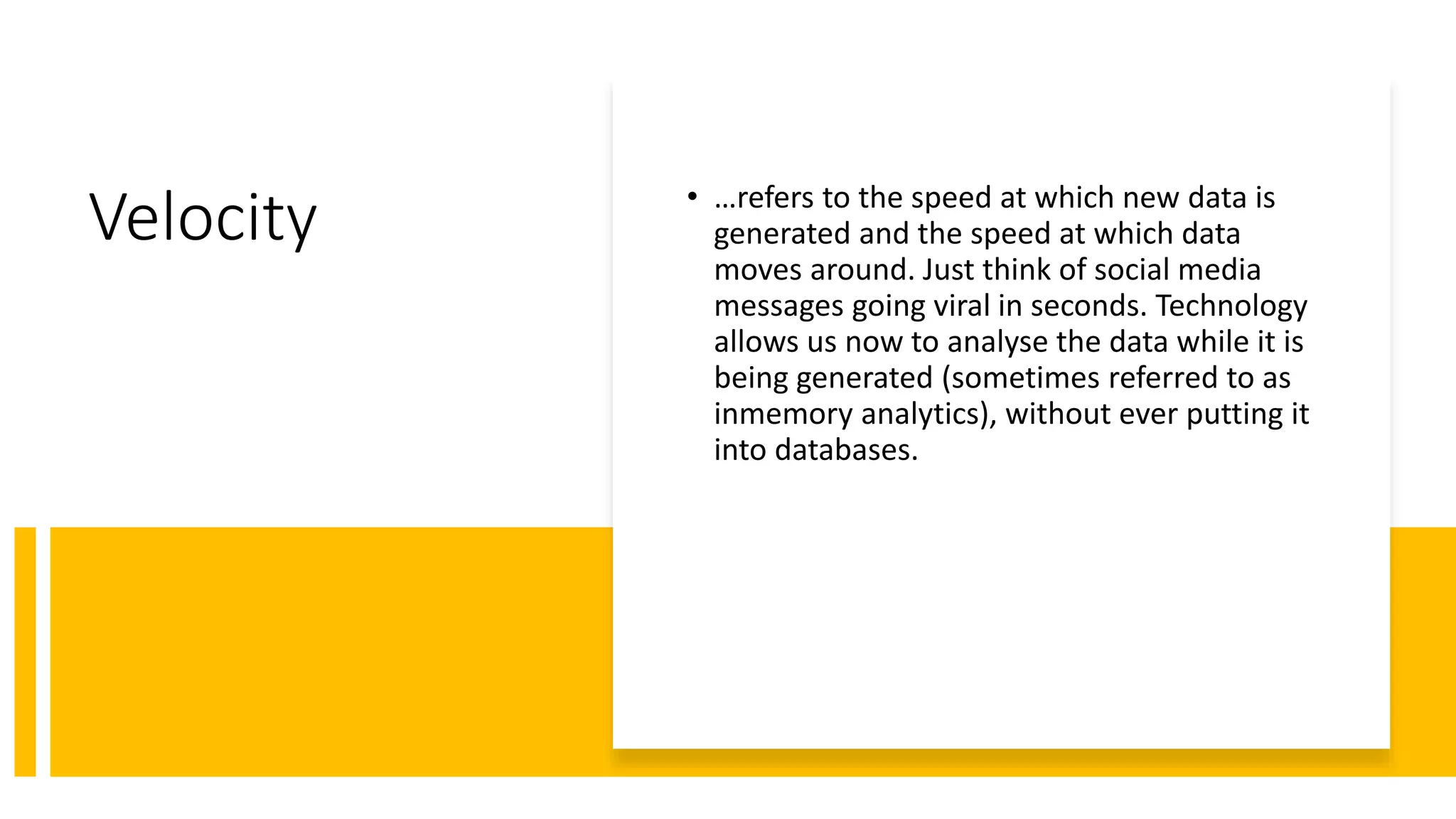 Velocity • …refers to the speed at which new data is
generated and the speed at which data
moves around. Just think of social media
messages going viral in seconds. Technology
allows us now to analyse the data while it is
being generated (sometimes referred to as
inmemory analytics), without ever putting it
into databases.
 