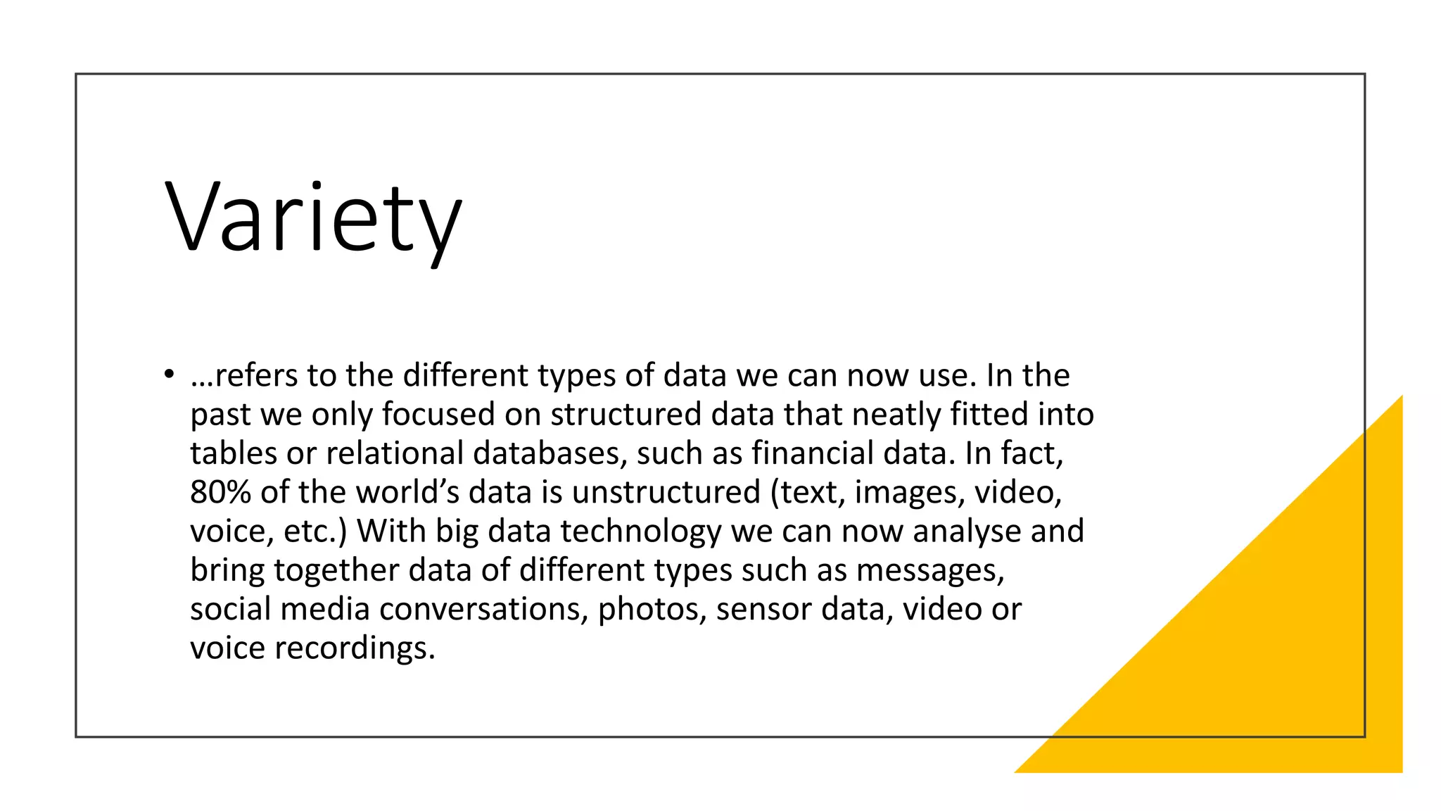 Variety
• …refers to the different types of data we can now use. In the
past we only focused on structured data that neatly fitted into
tables or relational databases, such as financial data. In fact,
80% of the world’s data is unstructured (text, images, video,
voice, etc.) With big data technology we can now analyse and
bring together data of different types such as messages,
social media conversations, photos, sensor data, video or
voice recordings.
 