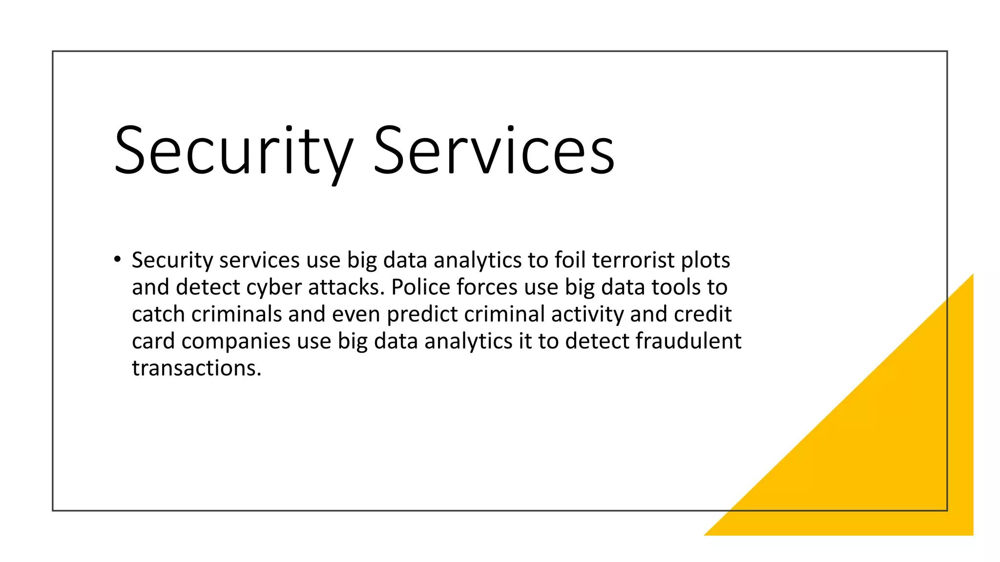 Security Services
• Security services use big data analytics to foil terrorist plots
and detect cyber attacks. Police forces use big data tools to
catch criminals and even predict criminal activity and credit
card companies use big data analytics it to detect fraudulent
transactions.
 