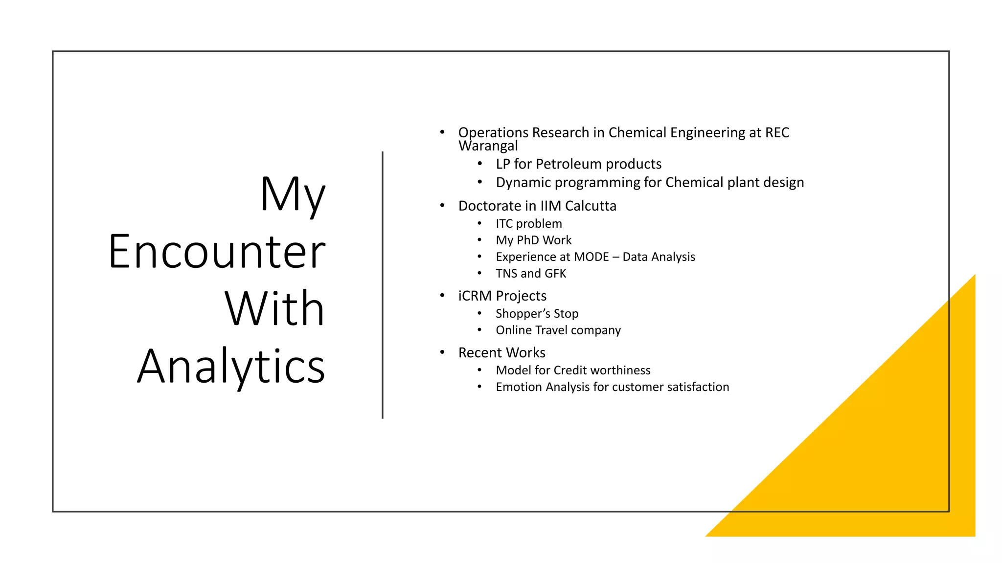 My
Encounter
With
Analytics
• Operations Research in Chemical Engineering at REC
Warangal
• LP for Petroleum products
• Dynamic programming for Chemical plant design
• Doctorate in IIM Calcutta
• ITC problem
• My PhD Work
• Experience at MODE – Data Analysis
• TNS and GFK
• iCRM Projects
• Shopper’s Stop
• Online Travel company
• Recent Works
• Model for Credit worthiness
• Emotion Analysis for customer satisfaction
 