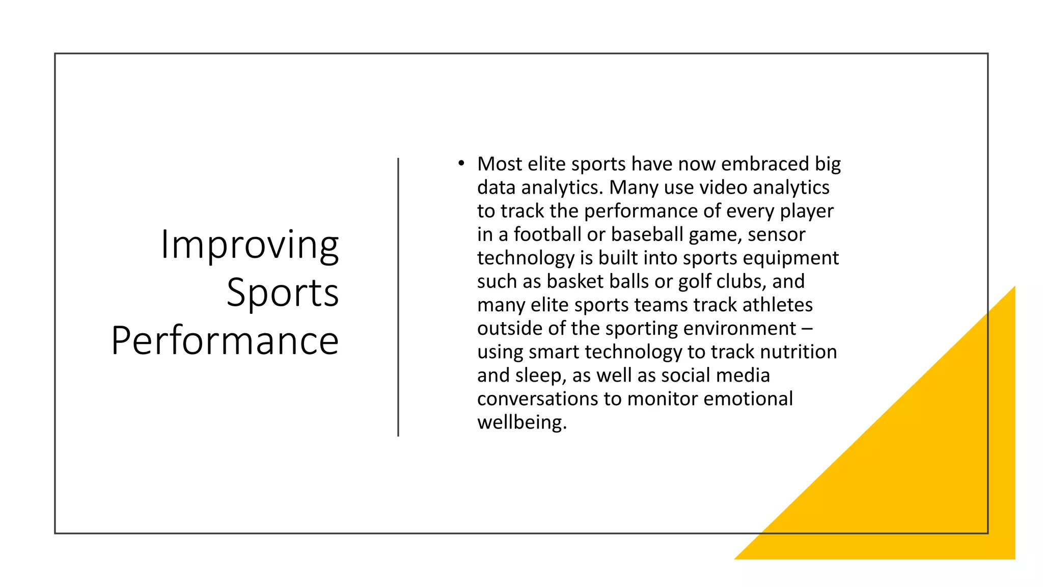 Improving
Sports
Performance
• Most elite sports have now embraced big
data analytics. Many use video analytics
to track the performance of every player
in a football or baseball game, sensor
technology is built into sports equipment
such as basket balls or golf clubs, and
many elite sports teams track athletes
outside of the sporting environment –
using smart technology to track nutrition
and sleep, as well as social media
conversations to monitor emotional
wellbeing.
 