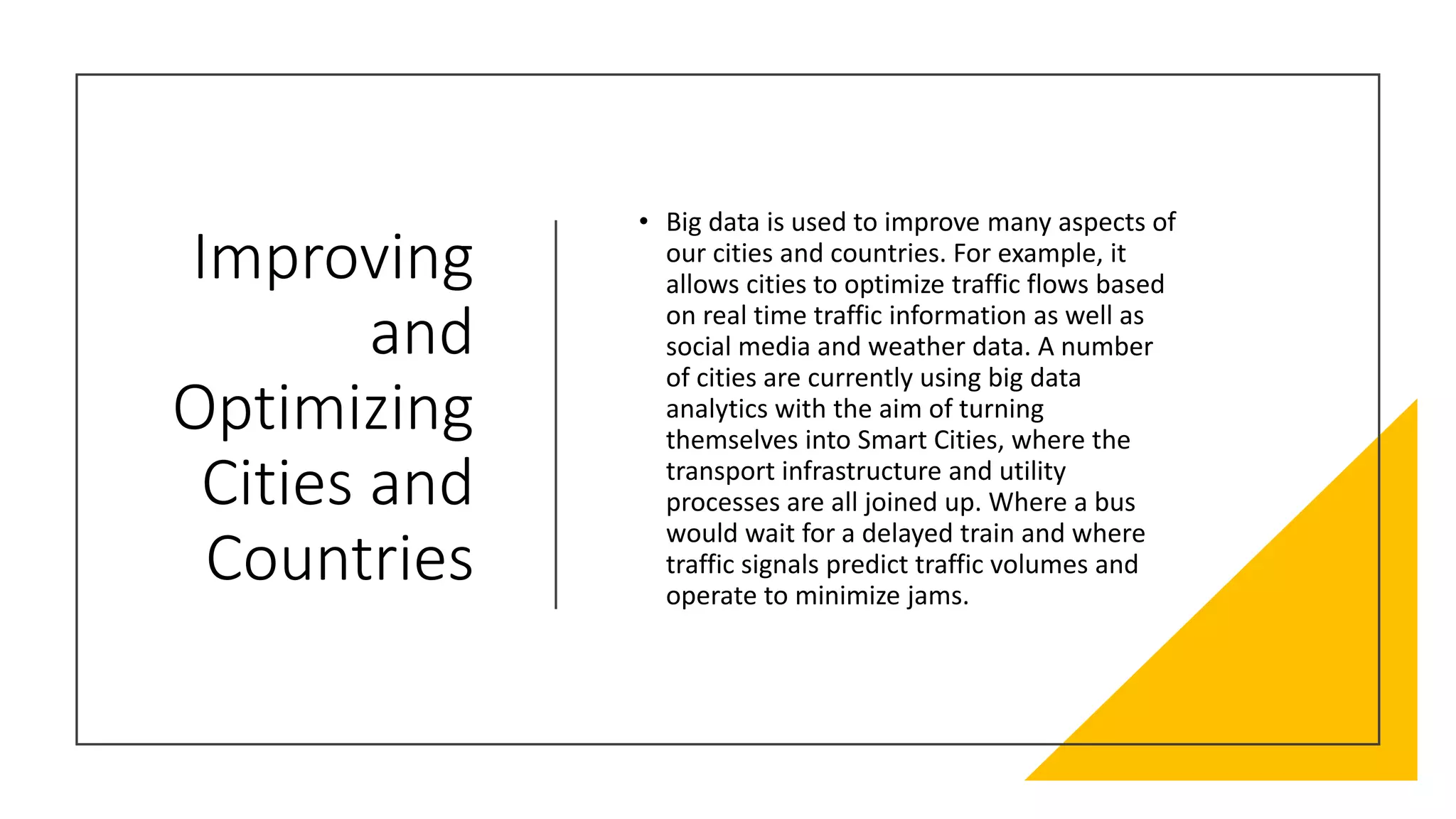Improving
and
Optimizing
Cities and
Countries
• Big data is used to improve many aspects of
our cities and countries. For example, it
allows cities to optimize traffic flows based
on real time traffic information as well as
social media and weather data. A number
of cities are currently using big data
analytics with the aim of turning
themselves into Smart Cities, where the
transport infrastructure and utility
processes are all joined up. Where a bus
would wait for a delayed train and where
traffic signals predict traffic volumes and
operate to minimize jams.
 