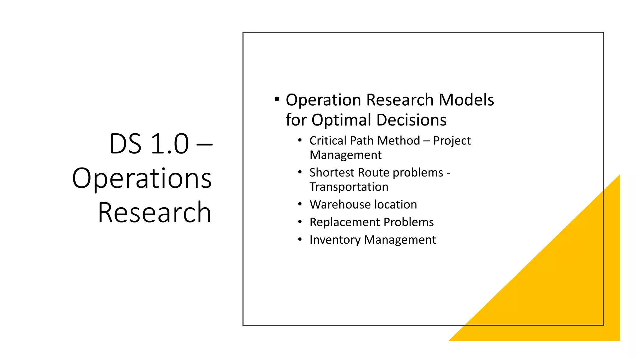 DS 1.0 –
Operations
Research
• Operation Research Models
for Optimal Decisions
• Critical Path Method – Project
Management
• Shortest Route problems -
Transportation
• Warehouse location
• Replacement Problems
• Inventory Management
 