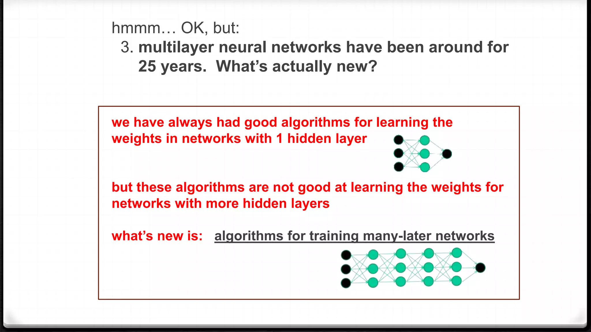 hmmm… OK, but:
3. multilayer neural networks have been around for
25 years. What’s actually new?
we have always had good algorithms for learning the
weights in networks with 1 hidden layer
but these algorithms are not good at learning the weights for
networks with more hidden layers
what’s new is: algorithms for training many-later networks
 
