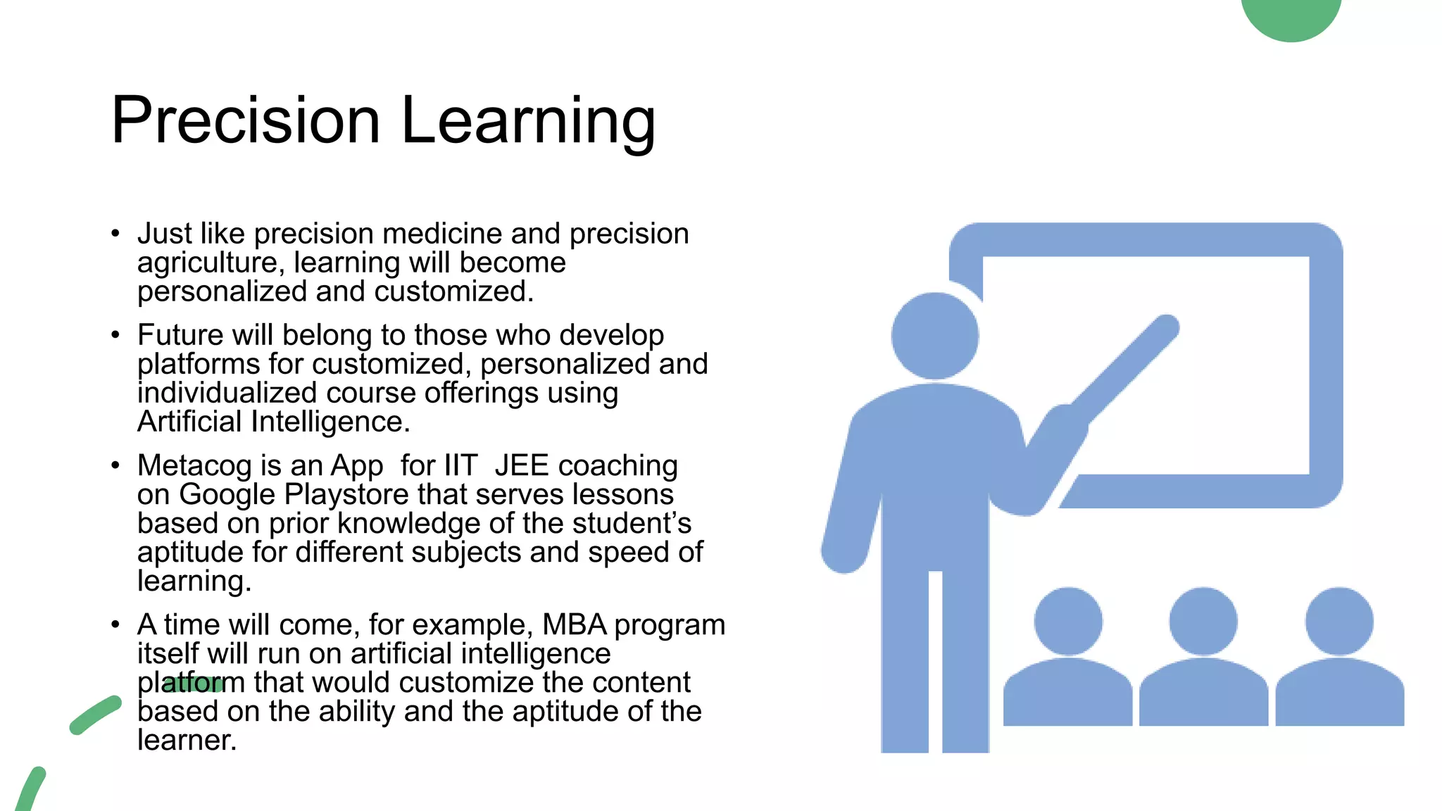 Precision Learning
• Just like precision medicine and precision
agriculture, learning will become
personalized and customized.
• Future will belong to those who develop
platforms for customized, personalized and
individualized course offerings using
Artificial Intelligence.
• Metacog is an App for IIT JEE coaching
on Google Playstore that serves lessons
based on prior knowledge of the student’s
aptitude for different subjects and speed of
learning.
• A time will come, for example, MBA program
itself will run on artificial intelligence
platform that would customize the content
based on the ability and the aptitude of the
learner.
 