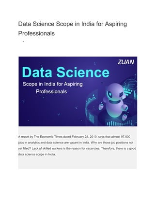 Data Science Scope in India for Aspiring
Professionals
●
A report by The Economic Times dated February 28, 2019, says that almost 97,000
jobs in analytics and data science are vacant in India. Why are those job positions not
yet filled? Lack of skilled workers is the reason for vacancies. Therefore, there is a good
data science scope in India.
 