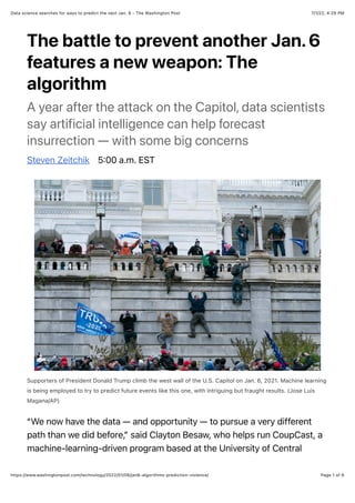 7/1/22, 4:29 PM
Data science searches for ways to predict the next Jan. 6 - The Washington Post
Page 1 of 6
https://www.washingtonpost.com/technology/2022/01/06/jan6-algorithms-prediction-violence/
The battle to prevent another Jan. 6
features a new weapon: The
algorithm
A year after the attack on the Capitol, data scientists
say artificial intelligence can help forecast
insurrection — with some big concerns
Steven Zeitchik 5:00 a.m. EST
Supporters of President Donald Trump climb the west wall of the U.S. Capitol on Jan. 6, 2021. Machine learning
is being employed to try to predict future events like this one, with intriguing but fraught results. (Jose Luis
Magana/AP)
“We now have the data — and opportunity — to pursue a very different
path than we did before,” said Clayton Besaw, who helps run CoupCast, a
machine-learning-driven program based at the University of Central
 