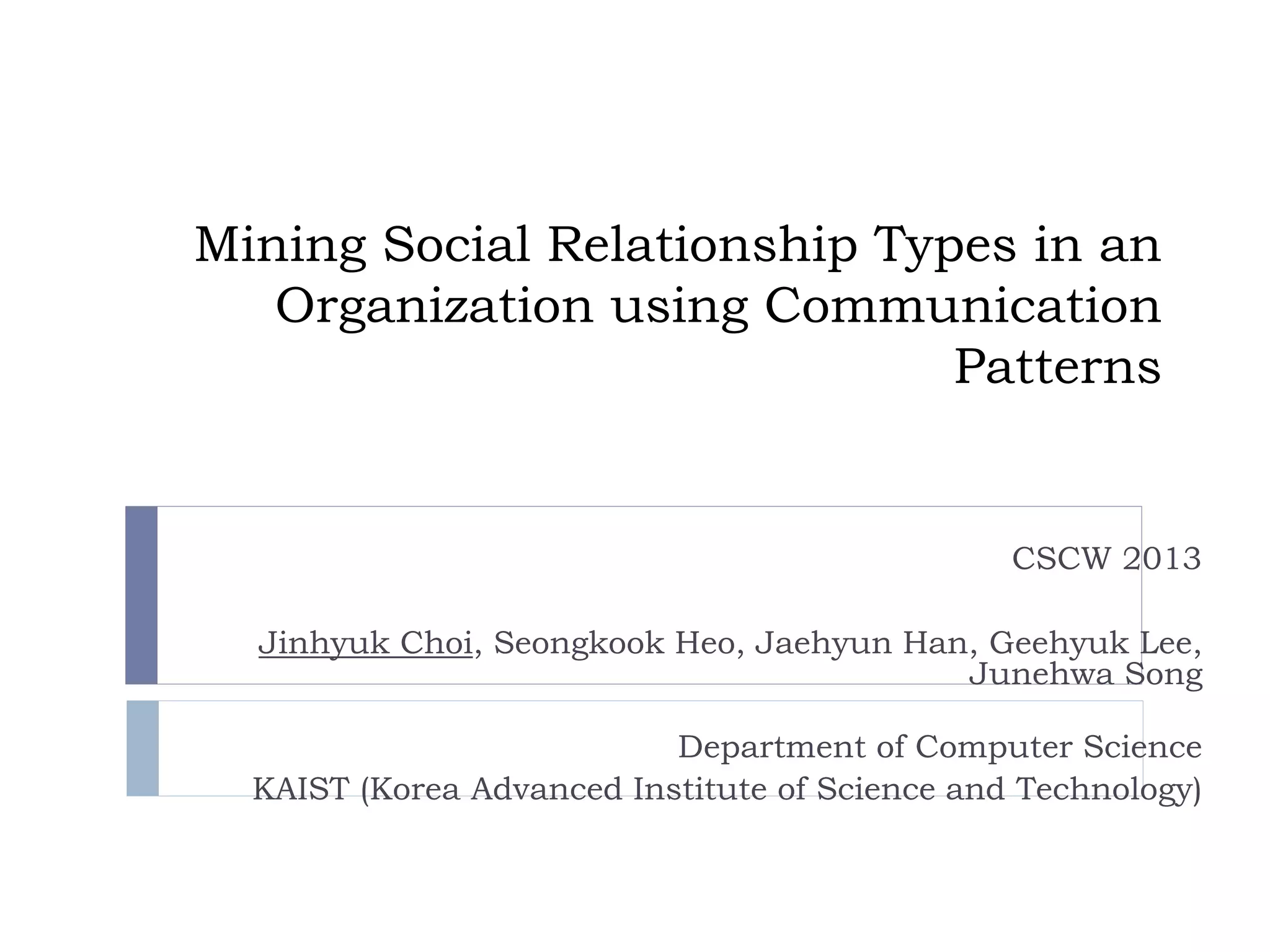 Mining Social Relationship Types in an Organization using Communication Patterns 
CSCW 2013 
Jinhyuk Choi, Seongkook Heo, Jaehyun Han, Geehyuk Lee, Junehwa Song 
Department of Computer Science 
KAIST (Korea Advanced Institute of Science and Technology)  