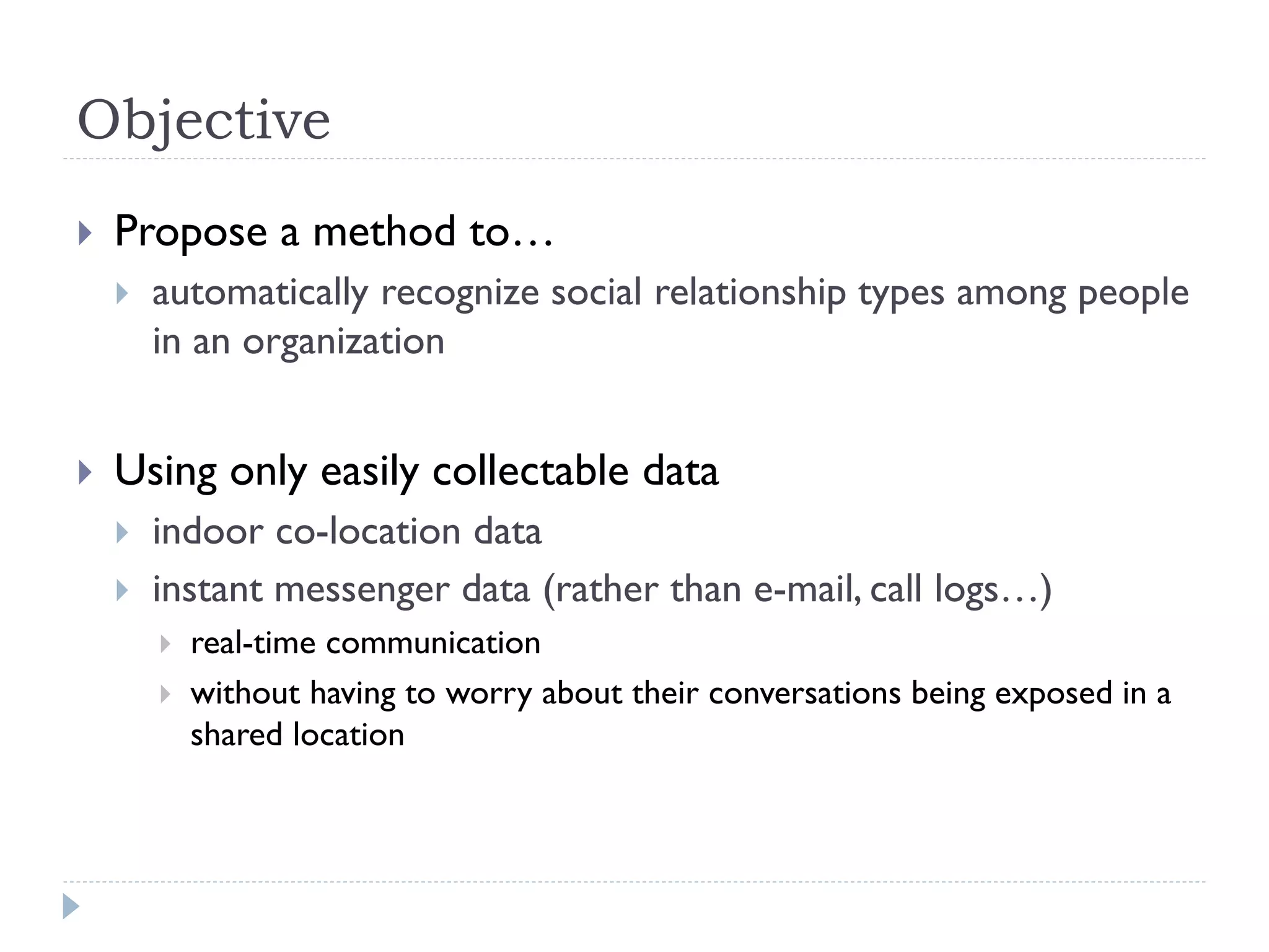 Objective 
Propose a method to… 
automatically recognize social relationship types among people in an organization 
Using only easily collectable data 
indoor co-location data 
instant messenger data (rather than e-mail, call logs…) 
real-time communication 
without having to worry about their conversations being exposed in a shared location  