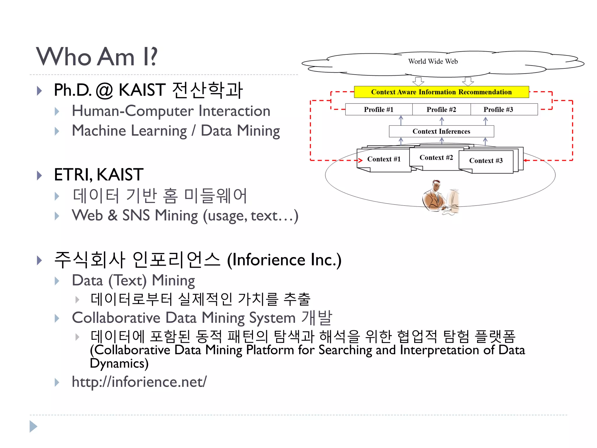 Who Am I? 
Ph.D. @ KAIST 전산학과 
Human-Computer Interaction 
Machine Learning / Data Mining 
ETRI, KAIST 
데이터 기반 홈 미들웨어 
Web & SNS Mining (usage, text…) 
주식회사 인포리언스 (Inforience Inc.) 
Data (Text) Mining 
데이터로부터 실제적인 가치를 추출 
Collaborative Data Mining System 개발 
데이터에 포함된 동적 패턴의 탐색과 해석을 위한 협업적 탐험 플랫폼(Collaborative Data Mining Platform for Searching and Interpretation of Data Dynamics) 
http://inforience.net/  