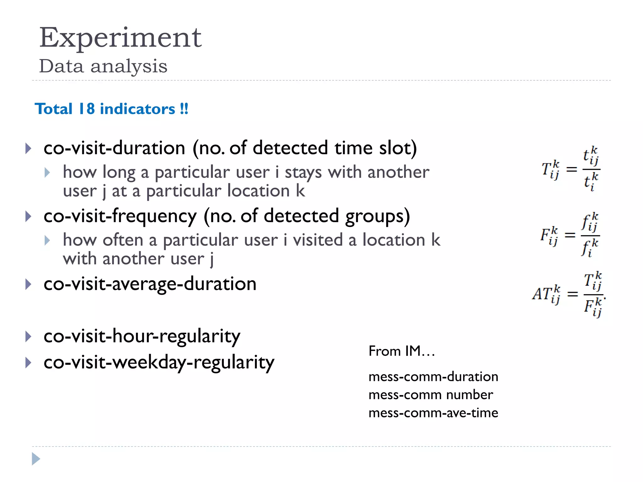 Experiment Data analysis 
co-visit-duration (no. of detected time slot) 
how long a particular user i stays with another user j at a particular location k 
co-visit-frequency (no. of detected groups) 
how often a particular user i visited a location k with another user j 
co-visit-average-duration 
co-visit-hour-regularity 
co-visit-weekday-regularity 
mess-comm-duration 
mess-comm number 
mess-comm-ave-time 
From IM… 
Total 18 indicators !!  