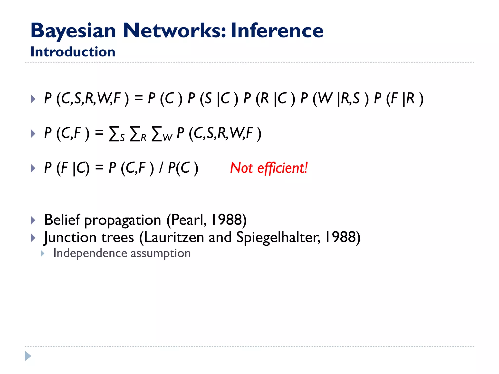 Bayesian Networks: Inference Introduction 
P (C,S,R,W,F ) = P (C ) P (S |C ) P (R |C ) P (W |R,S ) P (F |R ) 
P (C,F ) = ΣS ΣR ΣW P (C,S,R,W,F ) 
P (F |C) = P (C,F ) / P(C ) Not efficient! 
Belief propagation (Pearl, 1988) 
Junction trees (Lauritzen and Spiegelhalter, 1988) 
Independence assumption  
