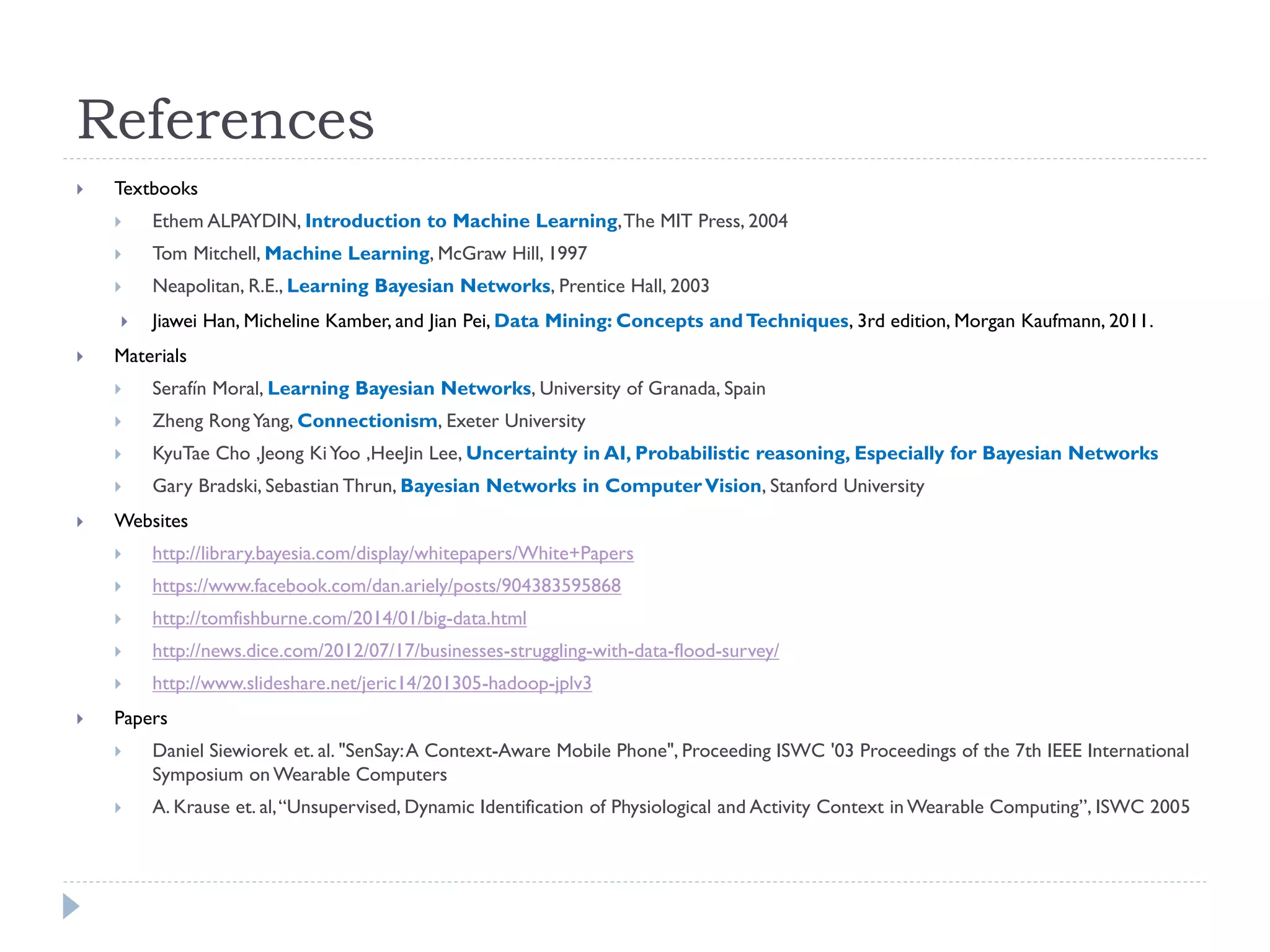 References 
Textbooks 
Ethem ALPAYDIN, Introduction to Machine Learning, The MIT Press, 2004 
Tom Mitchell, Machine Learning, McGraw Hill, 1997 
Neapolitan, R.E., Learning Bayesian Networks, Prentice Hall, 2003 
Jiawei Han, Micheline Kamber, and Jian Pei, Data Mining: Concepts and Techniques, 3rd edition, Morgan Kaufmann, 2011. 
Materials 
Serafín Moral, Learning Bayesian Networks, University of Granada, Spain 
Zheng Rong Yang, Connectionism, Exeter University 
KyuTae Cho ,Jeong Ki Yoo ,HeeJin Lee, Uncertainty in AI, Probabilistic reasoning, Especially for Bayesian Networks 
Gary Bradski, Sebastian Thrun, Bayesian Networks in Computer Vision, Stanford University 
Websites 
http://library.bayesia.com/display/whitepapers/White+Papers 
https://www.facebook.com/dan.ariely/posts/904383595868 
http://tomfishburne.com/2014/01/big-data.html 
http://news.dice.com/2012/07/17/businesses-struggling-with-data-flood-survey/ 
http://www.slideshare.net/jeric14/201305-hadoop-jplv3 
Papers 
Daniel Siewiorek et. al. "SenSay: A Context-Aware Mobile Phone", Proceeding ISWC '03 Proceedings of the 7th IEEE International Symposium on Wearable Computers 
A. Krause et. al, “Unsupervised, Dynamic Identification of Physiological and Activity Context in Wearable Computing”, ISWC 2005 