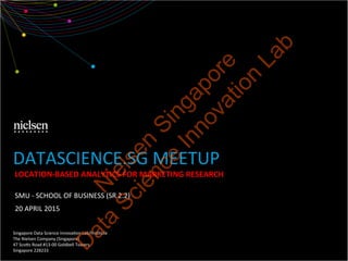 SMU	
  -­‐	
  SCHOOL	
  OF	
  BUSINESS	
  (SR	
  2.2)	
  
20	
  APRIL	
  2015	
  
Singapore	
  Data	
  Science	
  InnovaEon	
  Lab/InsEtute	
  
The	
  Nielsen	
  Company	
  (Singapore)	
  
47	
  ScoQs	
  Road	
  #13-­‐00	
  Goldbell	
  Towers	
  
Singapore	
  228233	
  
DATASCIENCE.SG	
  MEETUP	
  	
  
LOCATION-­‐BASED	
  ANALYTICS	
  FOR	
  MARKETING	
  RESEARCH	
  
N
ielsen
Singapore
D
ata
Science
Innovation
Lab
 