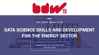 DATA SCIENCE SKILLS AND DEVELOPMENT
FOR THE ENERGY SECTOR
B I G D ATA W E E K 2 0 1 8
Presented by: Dr. Lau Cher Han 
Chief Data Scientist
 