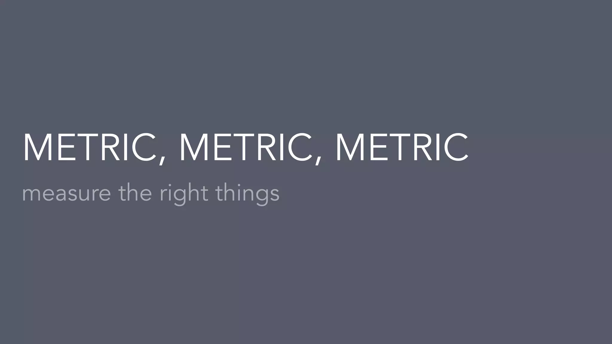 measure the right things
METRIC, METRIC, METRIC
 