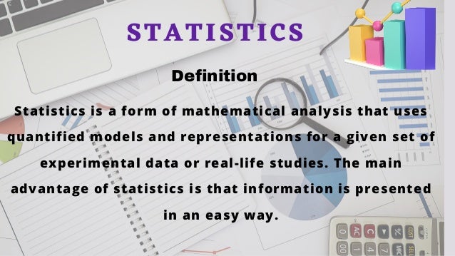 Statistics is a form of mathematical analysis that uses
quantified models and representations for a given set of
experimental data or real-life studies. The main
advantage of statistics is that information is presented
in an easy way.
STATISTICS
Definition
 