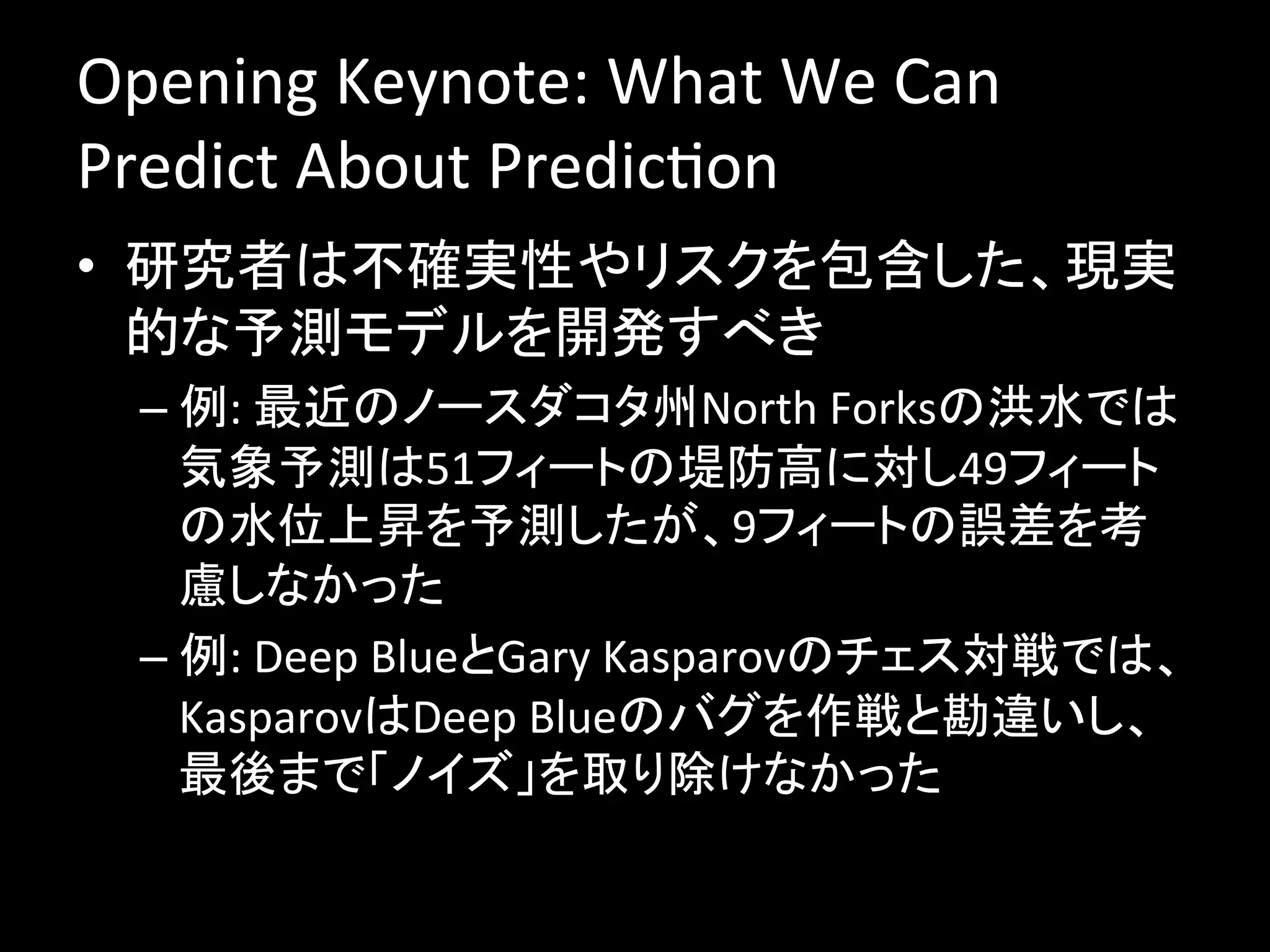 Opening	
  Keynote:	
  What	
  We	
  Can	
  
Predict	
  About	
  PredicJon	
  
•  研究者は不確実性やリスクを包含した、現実
   的な予測モデルを開発すべき	
  
  –  例:	
  最近のノースダコタ州North	
  Forksの洪水では
     気象予測は51フィートの堤防高に対し49フィート
     の水位上昇を予測したが、9フィートの誤差を考
     慮しなかった	
  
  –  例:	
  Deep	
  BlueとGary	
  Kasparovのチェス対戦では、
     KasparovはDeep	
  Blueのバグを作戦と勘違いし、
     最後まで「ノイズ」を取り除けなかった	
  
 