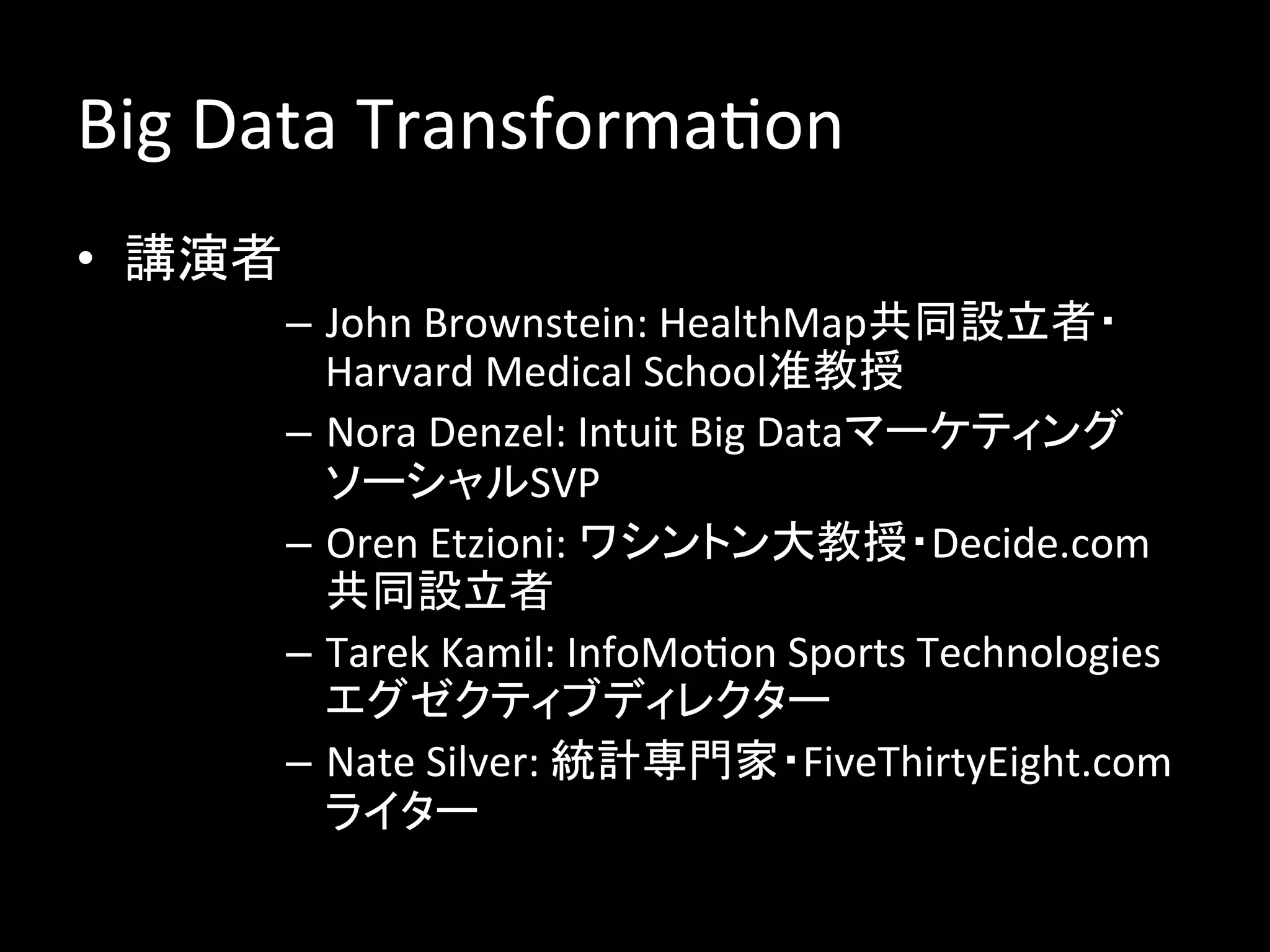 Big	
  Data	
  TransformaJon	
  
•  講演者	
  
         –  John	
  Brownstein:	
  HealthMap共同設立者・
            Harvard	
  Medical	
  School准教授	
  
         –  Nora	
  Denzel:	
  Intuit	
  Big	
  Dataマーケティング
            ソーシャルSVP	
  
         –  Oren	
  Etzioni:	
  ワシントン大教授・Decide.com
            共同設立者	
  
         –  Tarek	
  Kamil:	
  InfoMoJon	
  Sports	
  Technologies
            エグゼクティブディレクター	
  
         –  Nate	
  Silver:	
  統計専門家・FiveThirtyEight.com
            ライター	
 