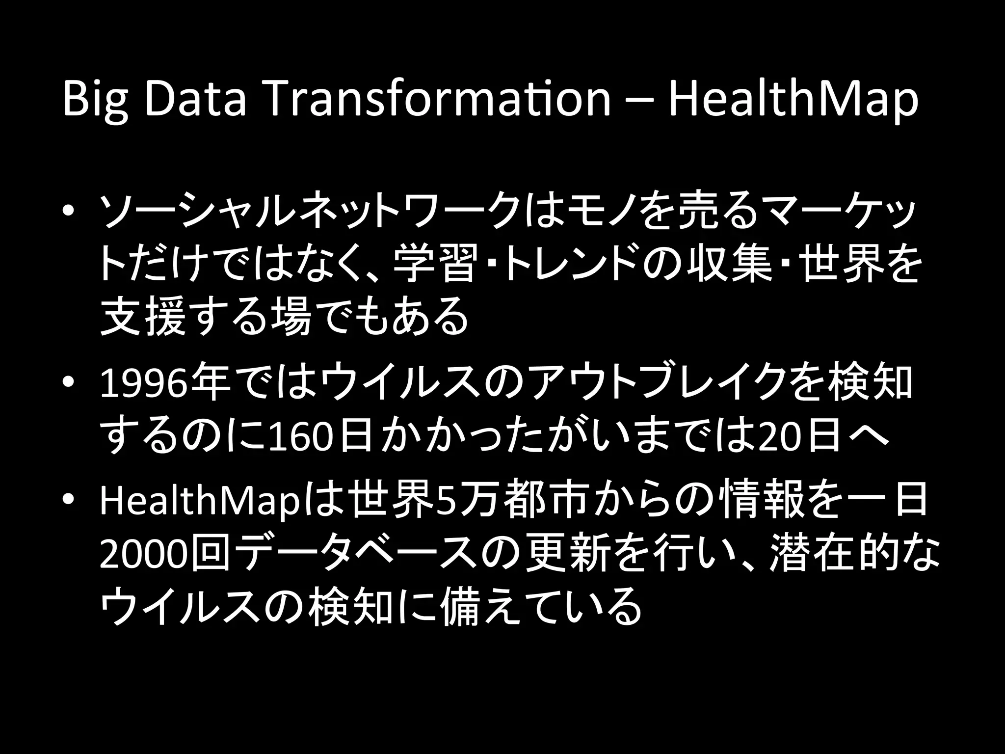 Big	
  Data	
  TransformaJon	
  –	
  HealthMap	
  
•  ソーシャルネットワークはモノを売るマーケッ
   トだけではなく、学習・トレンドの収集・世界を
   支援する場でもある	
  
•  1996年ではウイルスのアウトブレイクを検知
   するのに160日かかったがいまでは20日へ	
  
•  HealthMapは世界5万都市からの情報を一日
   2000回データベースの更新を行い、潜在的な
   ウイルスの検知に備えている	
  
 