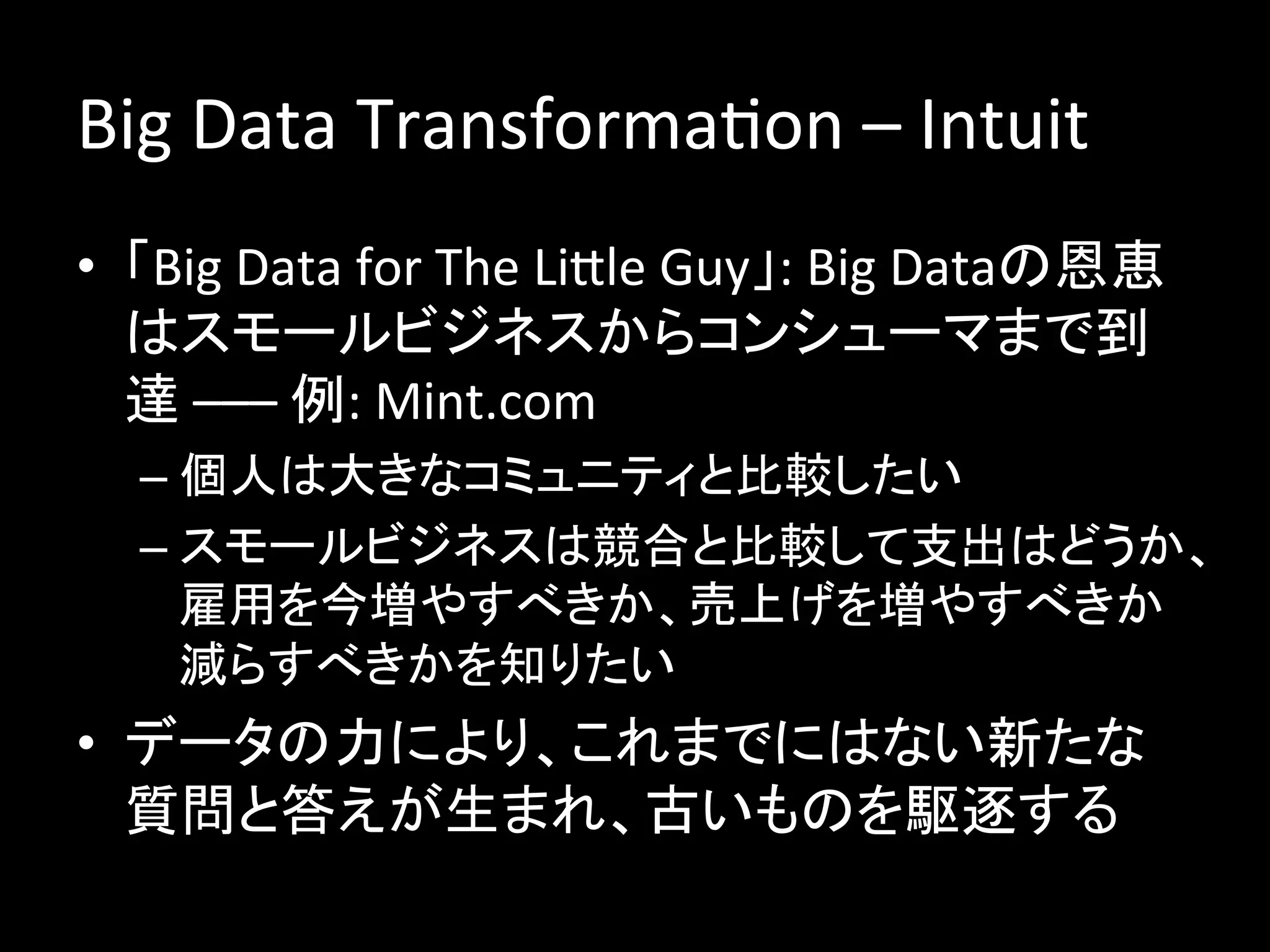 Big	
  Data	
  TransformaJon	
  –	
  Intuit	
  
•  「Big	
  Data	
  for	
  The	
  Lible	
  Guy」:	
  Big	
  Dataの恩恵
   はスモールビジネスからコンシューマまで到
   達	
  –––	
  例:	
  Mint.com	
  
   –  個人は大きなコミュニティと比較したい	
  
   –  スモールビジネスは競合と比較して支出はどうか、
      雇用を今増やすべきか、売上げを増やすべきか
      減らすべきかを知りたい	
  
•  データの力により、これまでにはない新たな
   質問と答えが生まれ、古いものを駆逐する	
  
 