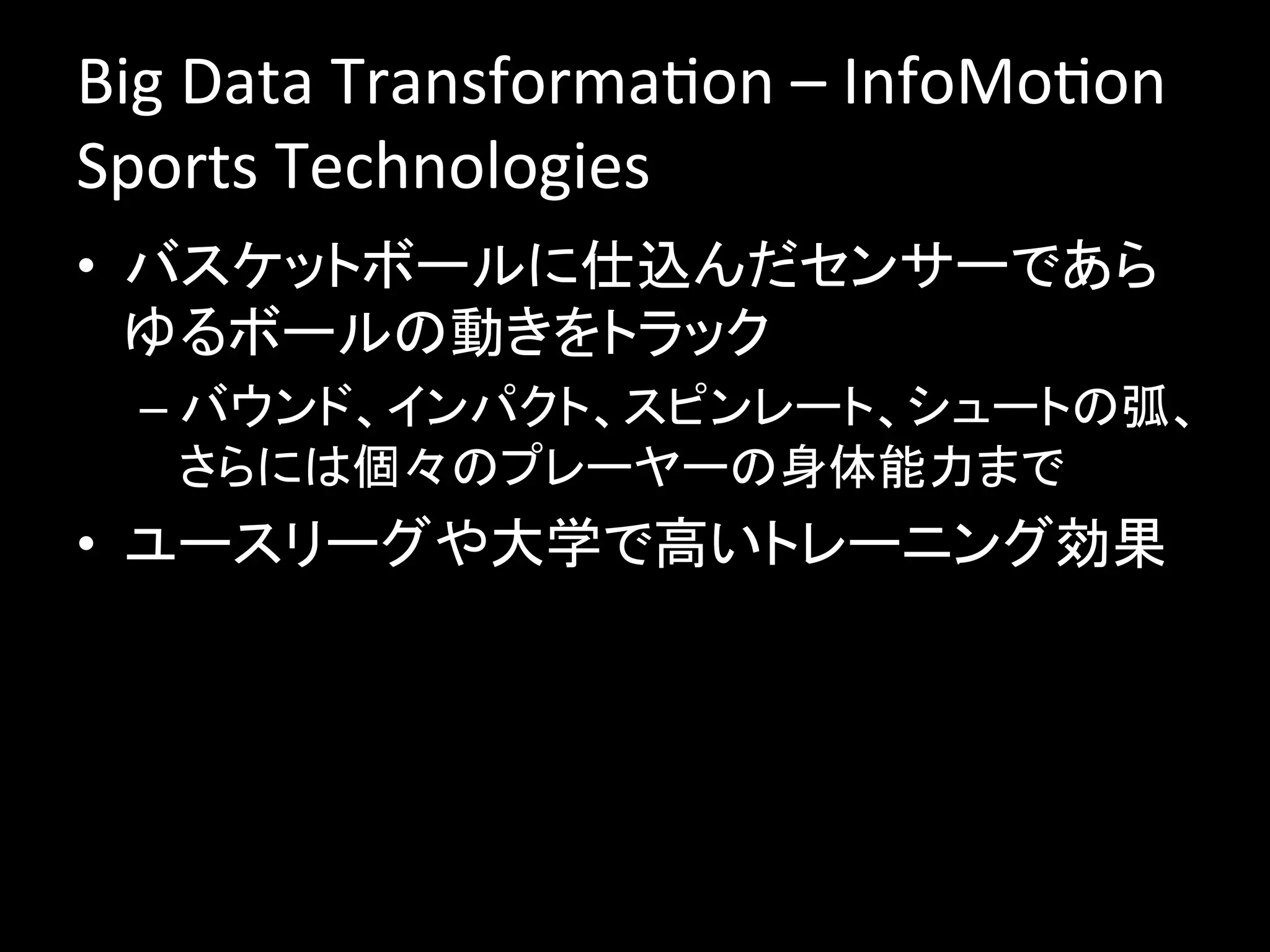 Big	
  Data	
  TransformaJon	
  –	
  InfoMoJon	
  
Sports	
  Technologies	
  
•  バスケットボールに仕込んだセンサーであら
   ゆるボールの動きをトラック	
  
  –  バウンド、インパクト、スピンレート、シュートの弧、
     さらには個々のプレーヤーの身体能力まで	
  
•  ユースリーグや大学で高いトレーニング効果	
  
 