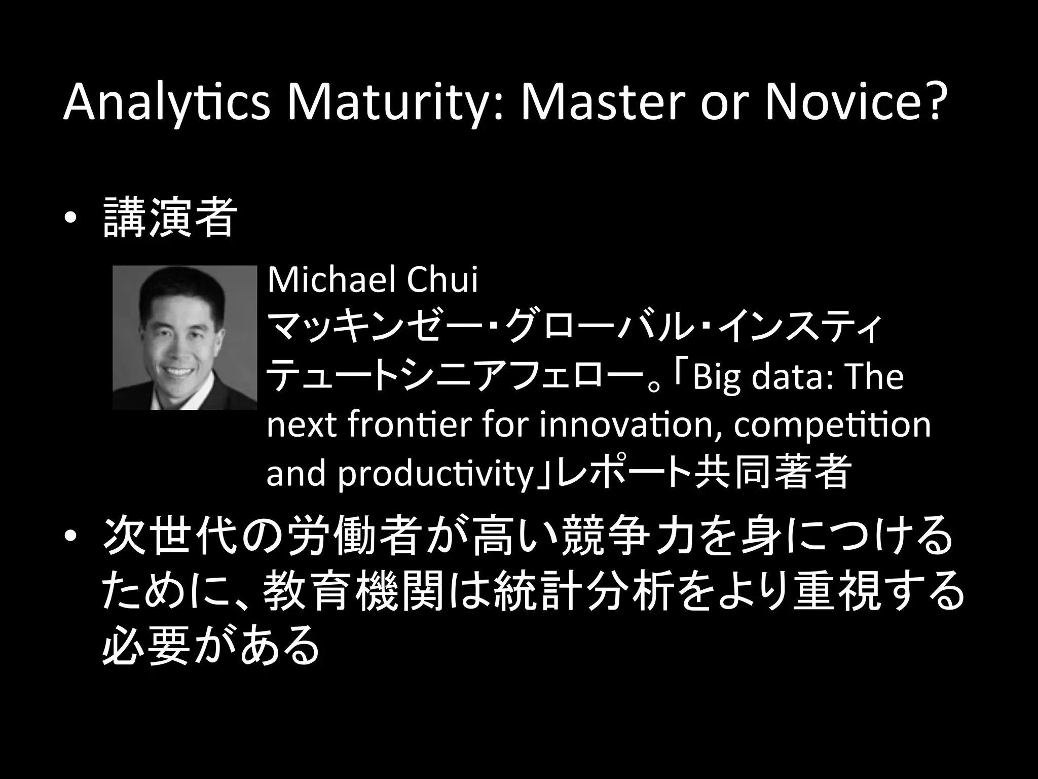 AnalyJcs	
  Maturity:	
  Master	
  or	
  Novice?	
  
•  講演者	
  
         –  Michael	
  Chui	
  
            マッキンゼー・グローバル・インスティ
            テュートシニアフェロー。「Big	
  data:	
  The	
  
            next	
  fronJer	
  for	
  innovaJon,	
  compeJJon	
  
            and	
  producJvity」レポート共同著者	
•  次世代の労働者が高い競争力を身につける
   ために、教育機関は統計分析をより重視する
   必要がある	
  
 