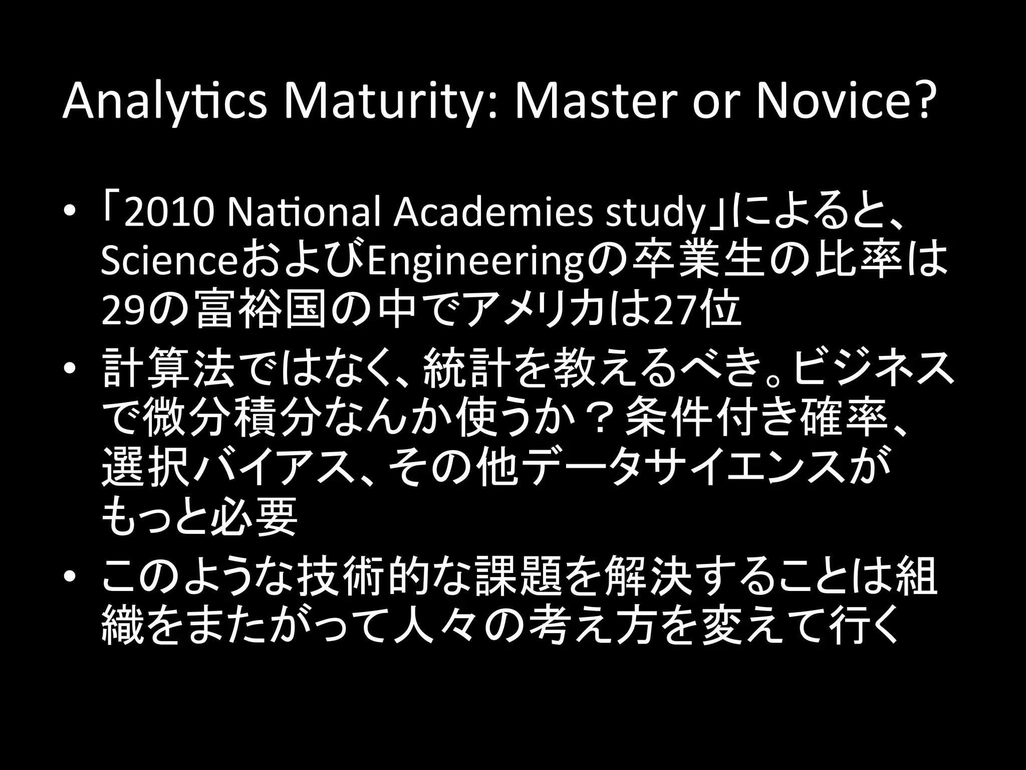 AnalyJcs	
  Maturity:	
  Master	
  or	
  Novice?	
  
•  「2010	
  NaJonal	
  Academies	
  study」によると、
   ScienceおよびEngineeringの卒業生の比率は
   29の富裕国の中でアメリカは27位	
  
•  計算法ではなく、統計を教えるべき。ビジネス
   で微分積分なんか使うか？条件付き確率、
   選択バイアス、その他データサイエンスが
   もっと必要	
  
•  このような技術的な課題を解決することは組
   織をまたがって人々の考え方を変えて行く	
  
 