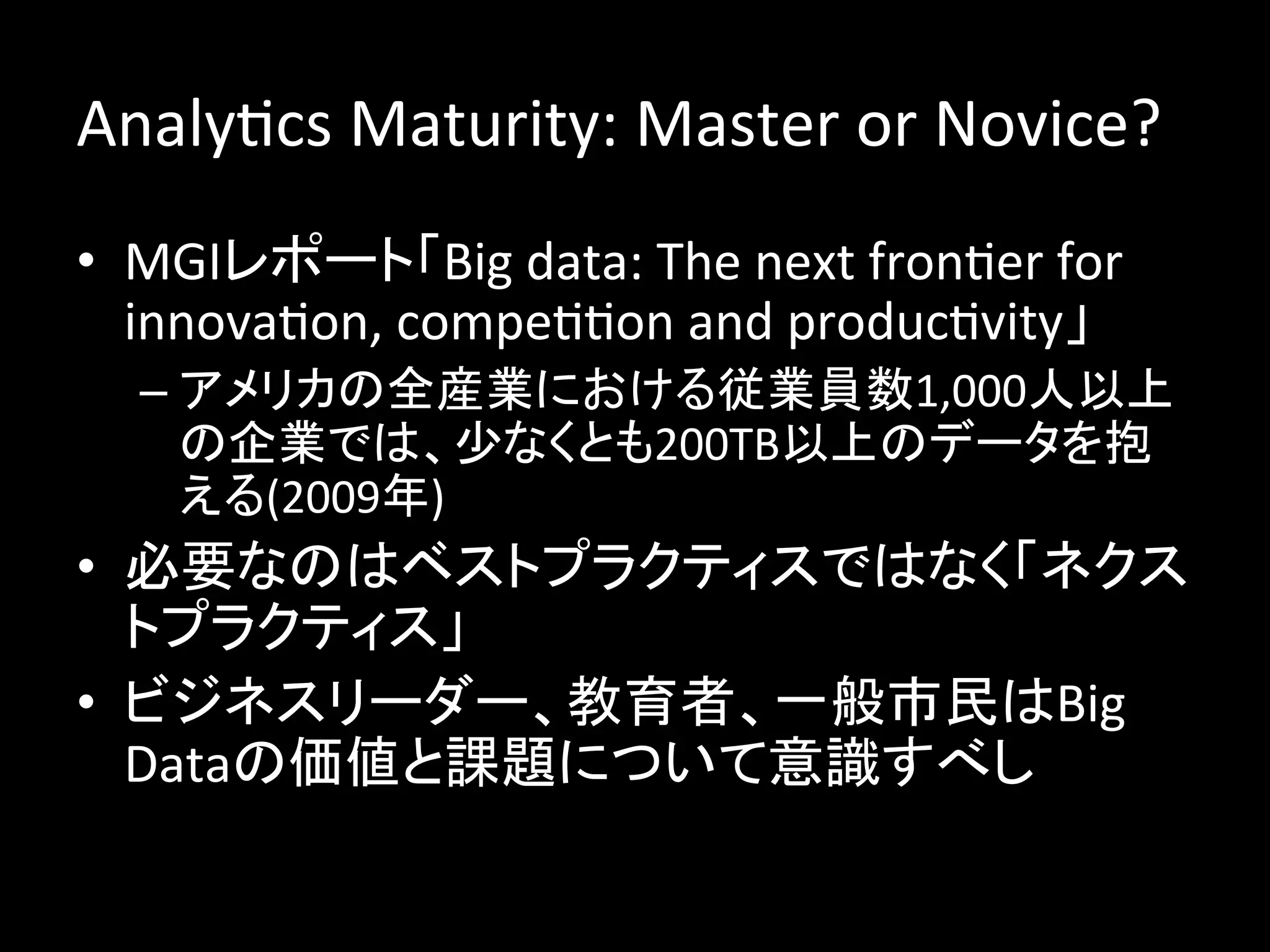 AnalyJcs	
  Maturity:	
  Master	
  or	
  Novice?	
  
•  MGIレポート「Big	
  data:	
  The	
  next	
  fronJer	
  for	
  
   innovaJon,	
  compeJJon	
  and	
  producJvity」	
  
   –  アメリカの全産業における従業員数1,000人以上
      の企業では、少なくとも200TB以上のデータを抱
      える(2009年)	
  
•  必要なのはベストプラクティスではなく「ネクス
   トプラクティス」	
  
•  ビジネスリーダー、教育者、一般市民はBig	
  
   Dataの価値と課題について意識すべし	
  
 