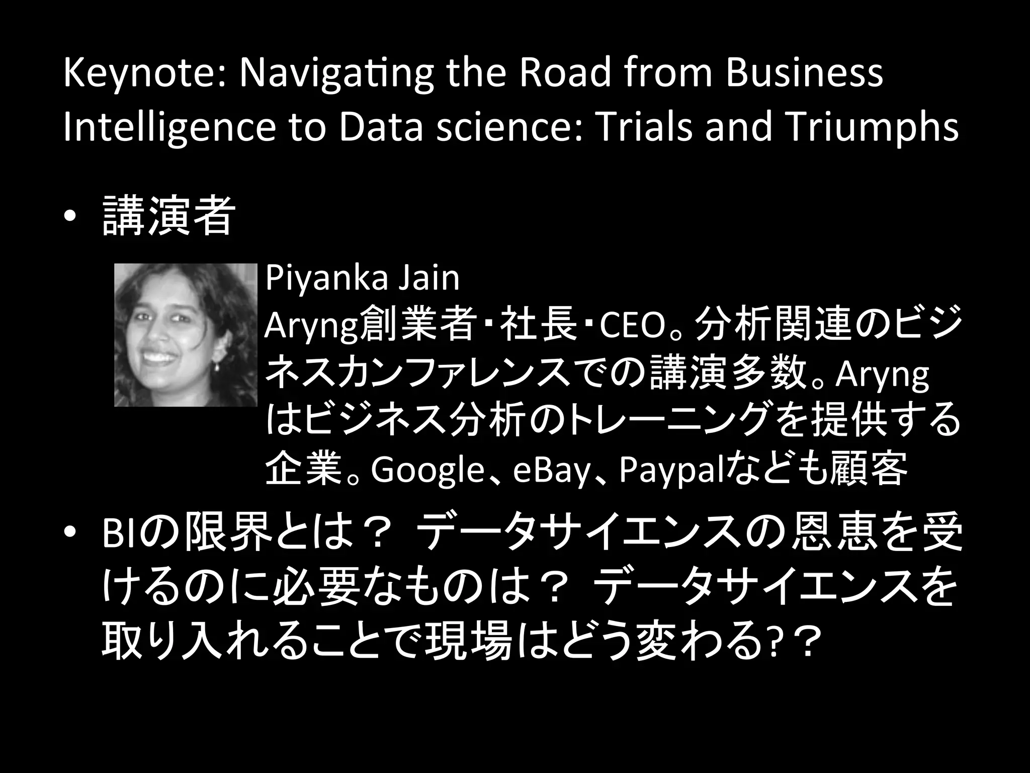Keynote:	
  NavigaJng	
  the	
  Road	
  from	
  Business	
  
Intelligence	
  to	
  Data	
  science:	
  Trials	
  and	
  Triumphs	
  
•  講演者	
  
             –  Piyanka	
  Jain	
  
                Aryng創業者・社長・CEO。分析関連のビジ
                ネスカンファレンスでの講演多数。Aryng
                はビジネス分析のトレーニングを提供する
                企業。Google、eBay、Paypalなども顧客	
•  BIの限界とは？ データサイエンスの恩恵を受
   けるのに必要なものは？ データサイエンスを
   取り入れることで現場はどう変わる?？	
  
 