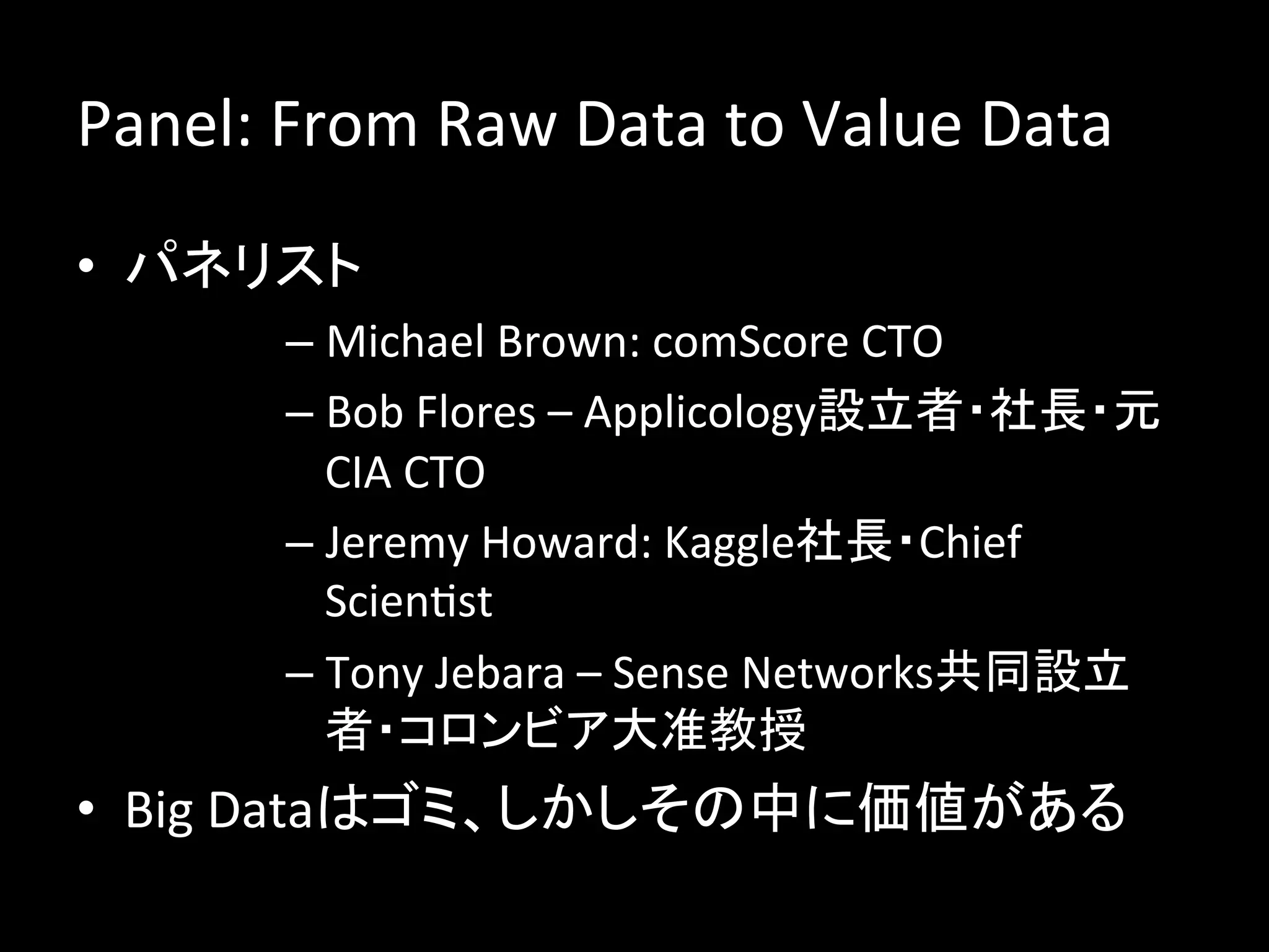 Panel:	
  From	
  Raw	
  Data	
  to	
  Value	
  Data	
  
•  パネリスト	
  
           –  Michael	
  Brown:	
  comScore	
  CTO	
  
           –  Bob	
  Flores	
  –	
  Applicology設立者・社長・元
              CIA	
  CTO	
  
           –  Jeremy	
  Howard:	
  Kaggle社長・Chief	
  
              ScienJst	
  
           –  Tony	
  Jebara	
  –	
  Sense	
  Networks共同設立
              者・コロンビア大准教授	
  
•  Big	
  Dataはゴミ、しかしその中に価値がある	
  
 