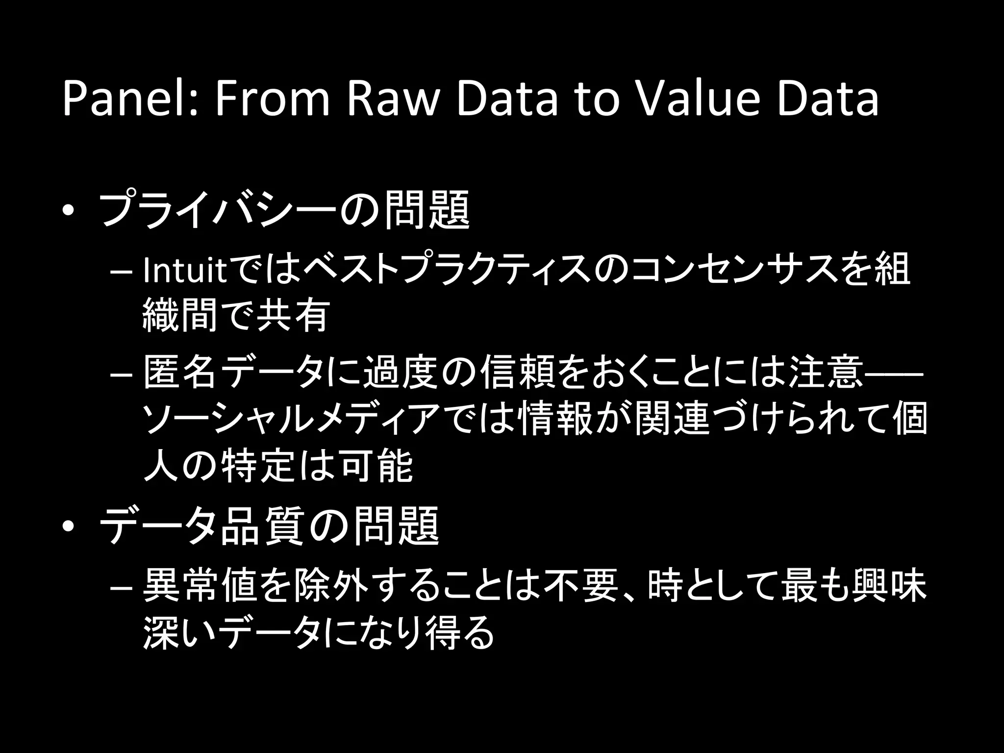 Panel:	
  From	
  Raw	
  Data	
  to	
  Value	
  Data	
  
•  プライバシーの問題	
  
   –  Intuitではベストプラクティスのコンセンサスを組
      織間で共有	
  
   –  匿名データに過度の信頼をおくことには注意–––
      ソーシャルメディアでは情報が関連づけられて個
      人の特定は可能	
  
•  データ品質の問題	
  
   –  異常値を除外することは不要、時として最も興味
      深いデータになり得る	
  
 
